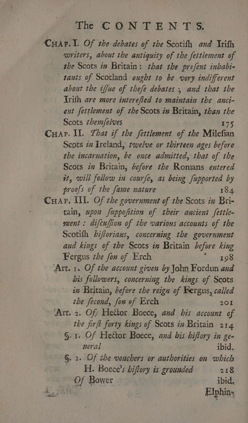 CHar. 1. Of the debates of the Scotith and Irith writers, about the antiquity of the fertlement of the Scots im Britain: that the prefent inkabi- vauts of Scotland ought to be very indifferent about the iffue of thefe debates , and that the Ivith are more interefied to maintain the anci- ent fettlement of the Scots in Britain, than the Scots them/elves Cuar. Il. Lhat if the fettlement a the Milefisn Scots zz Ireland, twelve or thirteen ages before the incarnation, re once admitted, that of the Scots iz Britain, before the Romans entered it, will follow in courfe, as being fupported by proofs of the fame nature 184 Cup. III. Of the government of the Scots in Bri- tain, upou fuppofition of their ancient fettle- ment: difcuffion of the various accounts of the Scotifh biftorians, concerning the government and kings of the Scots in Britain before king Fergus the fon of Exch pee ‘Art. 1. Of the account given by John Fordun and his followers, concerning the kings of Scots in Britain, before the reign of Bergus, called the fecond, fon ef Exch 201 ‘Art. 2. Off Hettor Boece, and bis account of . the firft forty kings of Scots in Britain 214 §. 1. Of Heftor Boece, and bis hiftory in ge- neral ibid. §. 2. Of the vouchers or authorities on which HL Boece’s biftory is grounded 218 Of Bower. ibid, tod Elphins