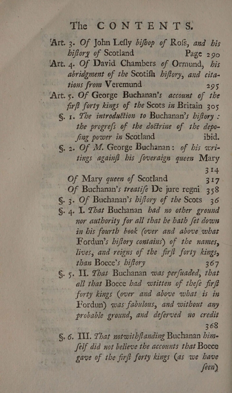 ‘Art. 3. Of John Lefly difbop of Rols, and his hiftory of Scotland Page 290 ‘Art. 4. Of David Chambers of Ormund, bis abridgment of the Scotith hiftory, and cita- tions from Veremund 295 ’ ‘Art. 5. Of George Buchanan’s account of the \ firft forty kings of the Scots in Britain 305 §. 1. Zhe introduction to Buchanan’s biftory : the progrefs of the dottrine of the depo- fing power in Scotland ibid. §. 2. Of M. George Buchanan: of his wri- tings againft bis foveraign queen Mary I Of Mary queen of Scotland : ss , Of Buchanan’s treatife De jure regni 358 §. 3. Of Buchanan’s biffory of the Scots 36 §. 4. I. Zhat Buchanan had no other ground nor authority for all that he bath fet down in his fourth book (over and above what Fordun’s hiffory contains) of the names, lives, and reigns of the firft forty kings, than Boece’s hiffory | ae §. 5. IL. Zhat Buchanan was perfuaded, that all that Boece bad wtitten of thefe firft forty kings (over and above what is in Fordun) was fabulous, and without any probable ground, and deferved no credit 368 §. 6. Ill. That notwithftanding Buchanan hime felf did not believe the accounts that Boece gave of the firft forty kings (as we have fien)