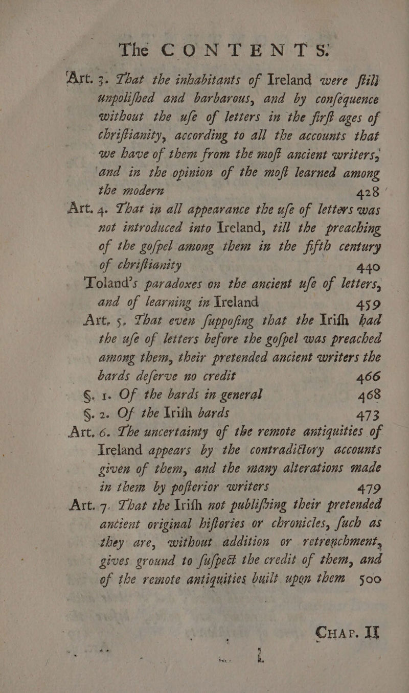 Art. 3. Zhat the inhabitants of Ireland were ffilj unpolifbed and barbarous, and by confequence without the ufe of letters in the firft ages of chriftianity, according to all the accounts that we have of them from the moft ancient writers, and in the opinion of the moft learned among the modern 428 | Art. 4. hat ig all appearance the ufe of letters was not introduced into Ireland, till the preaching of the go/pel among them in the fifth century of chrifttanity — 4.40 Toland’s paradoxes on the ancient ufe of ete and of learning in Ireland Art. 5. That even fuppofing that the Irith oad the ufe of letters before the gofpel was preached among them, their pretended ancient writers the bards deferve no credit 466 §. 1. Of the bards in general 468 §. 2. Of the Iniih bards 473 Art. 6. The uncertainty of the remote antiquities of Treland appears by the contradiflory accounts given of them, and the many alterations made in them by pofterior writers 479 Art..7. Zhat the lrith not publifsing their pretended ancient original hifteries or chronicles, fuch as they are, without addition or retregchment, gives ground to fufpeét the credit of them, and of the remote antiquities built upon them 500 Cuar. elgg