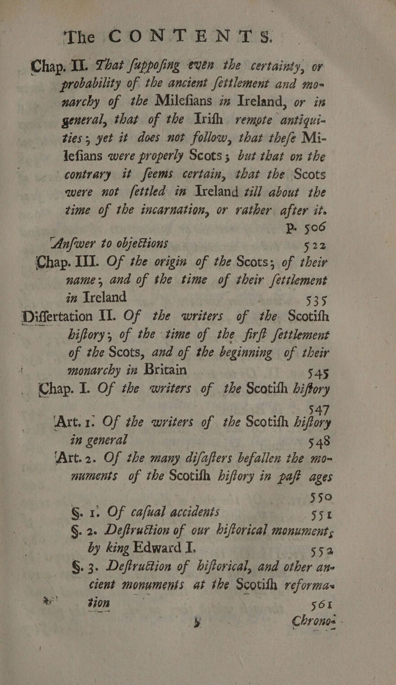 Chap, TL. Phat fuppofing even the certainty, or probability of the ancient fettlement and mo- narchy of the Milefians i Ireland, or in general, that of the Axith rempte antiqui- ties; yet it does not follow, that thefe Mi- lefians were properly Scots; but that on the contrary it feems certain, that the Scots qere not fettled im Ireland zi] about the time of the incarnation, or rather after it. Pp. 506 ‘Anfwer to objettions 522 (Chap. III. Of the origin of the Scots; of their name, and of the time of their fettlement in Tebland 535 Differtation Il. Of the writers of ibs Scotifh : hiftory; of the time of the firft fettlement of the Scots, and of the beginning of their monarchy in Britain 545 Chap. I. Of the writers of . the Scotith ng 'Art.1. Of the writers of the Scotith bipory in general 548 ‘Art.2. Of the many di ofa ifters befallen the mo-~ muments of the Scotilh biftory in paft ages | 550 §. 1. Of cafual accidents 552 §. 2. Defiruttion of our biftorical monument, by king Edward I. 552 §. 3. Deffruttion of biftorical, and other ane cient monuments a the Scotish reformar ee sion 56 5 Chronos -