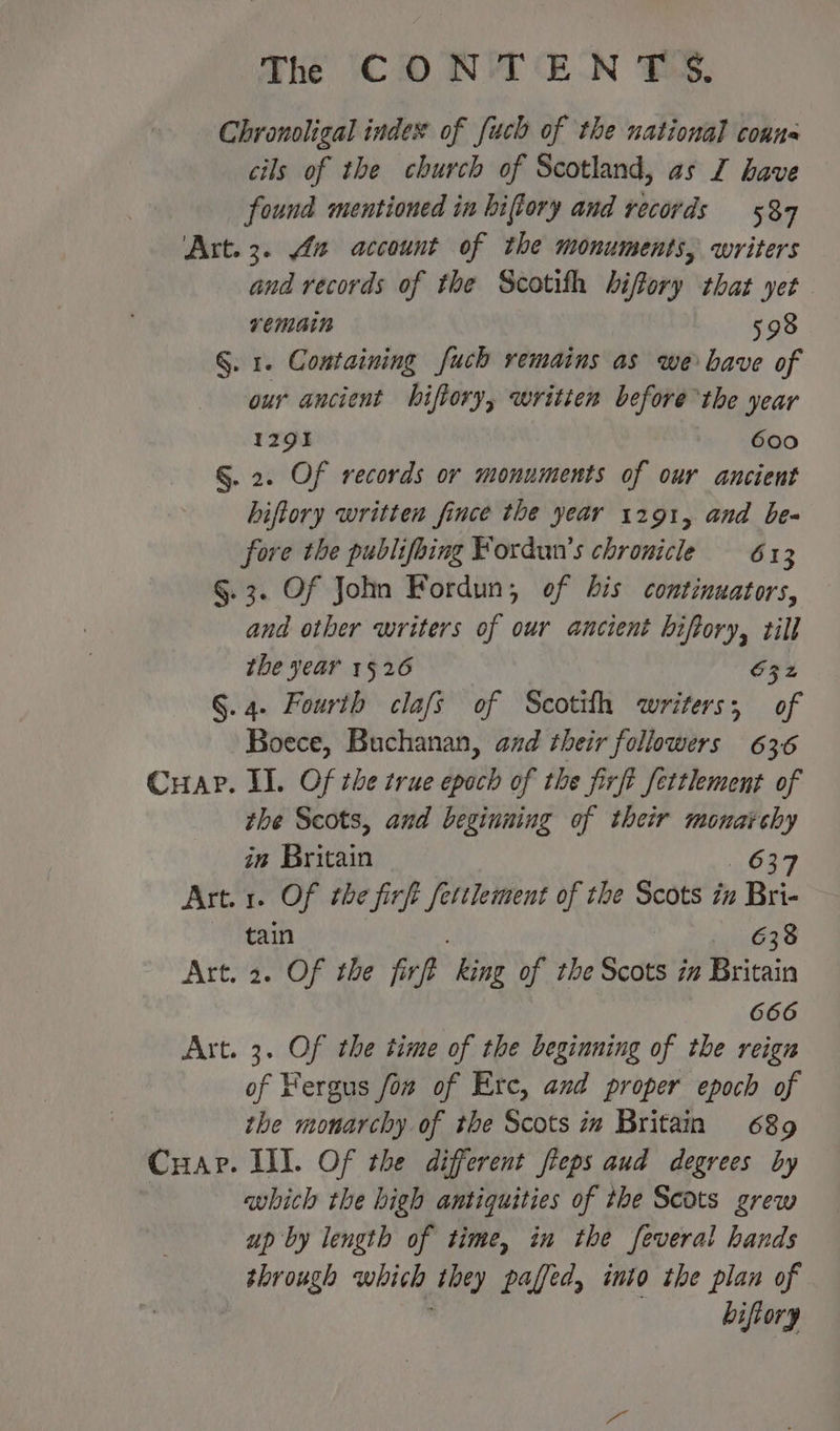 Chronoligal index of [uch of the national coans cils of the church of Scotland, as I have found mentioned in hiftory and records 584 Art. 3. 4a account of the monuments, writers and records of the Scotith hiffory that yet remain 598 §. 1. Containing fuch remains as we bave of our ancient biftory, written before the year 1291 600 §. 2. Of records or monuments of our ancient biftory written fince the year 1291, and be- fore the publifoing Fordun’s chronicle 613 §.3. Of John Fordun, of bis continuators, and other writers of our ancient biftory, till the year 1526 S32 §. 4. Fourth clafs of Scotil writers; of Boece, Buchanan, and their followers 636 Cuap. I. Of the true epoch of the firft fettlement of the Scots, and beginning of their ‘ie ae in Buin 637 Art. 1. Of the firft ettlement of the Scots in , Bri- tain Meg ge Art. 2. Of the firft ‘King of the Scots i# Britain 666 Art. 3. Of the time of the beginning of the reign of Fergus fon of Erc, and proper epoch of the monarchy of the Scots in Britain 689 Cuap. III. Of the different fteps aud degrees by | which the high antiquities of the Scots grew up by length of time, in the feveral hands through which tty paffed, into the plan of biftory