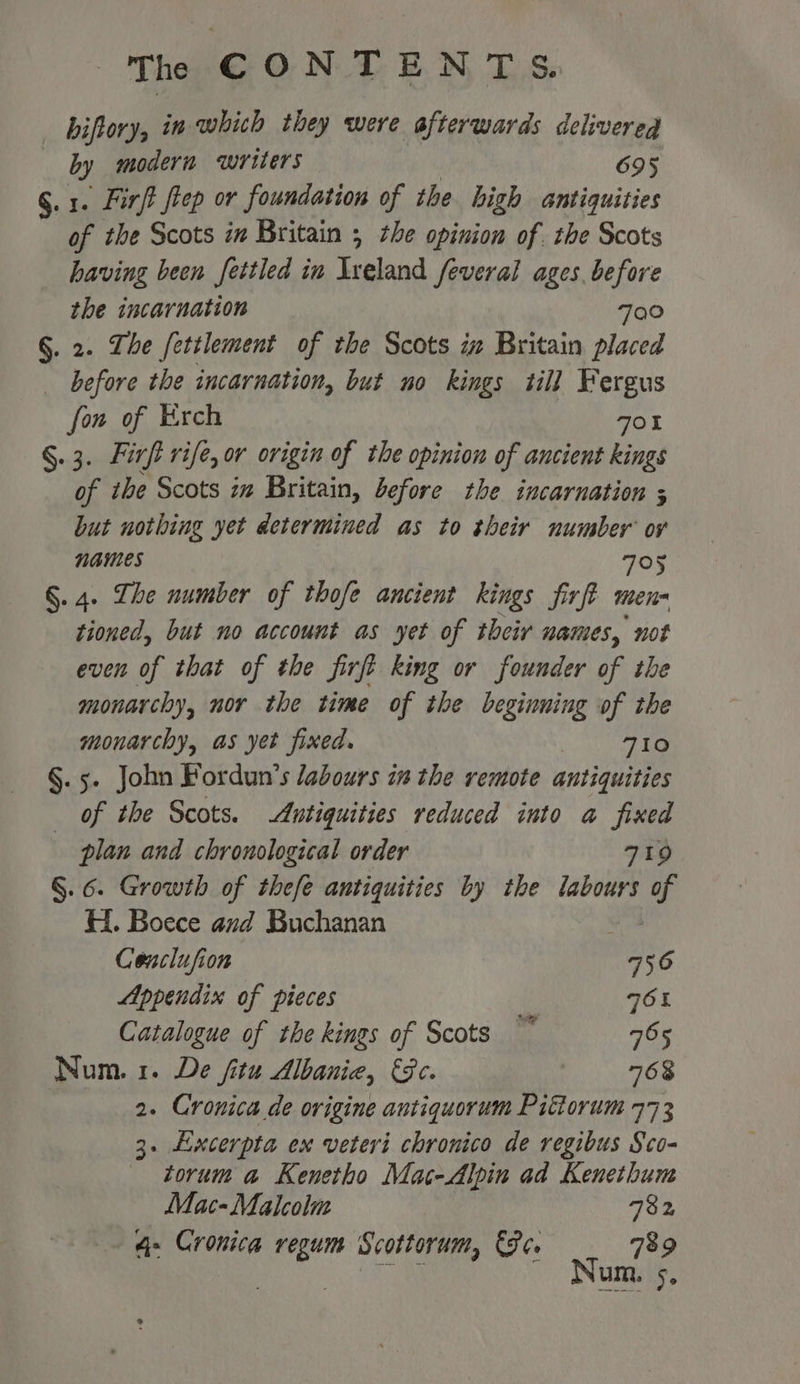 biftory, in whith they were afterwards delivered by modern writers 695 §.1. Firft fep or foundation of the high antiquities of the Scots in Britain ; the opinion of. the Scots having been fettled in Ireland feveral ages before the incarnation 700 §. 2. The fettlement of the Scots ix Britain placed before the incarnation, but no kings till Fergus fon of Krch 701 §.3. Firft rife, or origin of the opinion of ancient kings of ibe Scots im Britain, before the incarnation ; but nothing yet determined as to their number ov names 705 §. 4. The number of thofe ancient kings firft men tioned, but no account as yet of their names, not even of that of the firft king or founder of the monarchy, nor the time of the beginning of the monarchy, as yet fixed. 710 §. 5. John Fordun’s labours in the remote antiquities of the Scots. Antiquities reduced into a fixed plan and chronological order 719 §. 6. Growth of thefé antiquities by the labours of HH. Boece and Buchanan Cenclufion hs Appendix of pieces | OL Catalogue of the kings of Scots ~~ 765 Num. 1. De fitu Albania, Ge. 768 2. Cronica de origine antiquorum Pittorum 773 3. Excerpta ex veteri chronico de regibus Sco- torum a Kenetho Mac-Alpin ad Kenethum Mac- Malcolm 782 4- Cronica regum Scottorum, ore 789 Basis nN OP