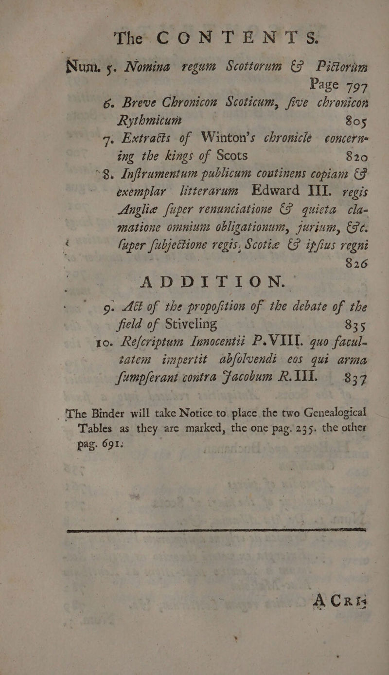 Num. 5. Nomina regum Scottorum &amp;? Pikoram | | Page 797 6. Breve Chronicon Scoticum, five chrenicon Rythmitum 805 7. Extratts of Winton’s chronicle concern ing the kings of Scots 820 “8, Lnflrumentum publicum coutinens copiam €F exemplar litterarum “Kdward III. regis Anglie fuper renunciatione €P quieta cla- matione omniune obligationum, Juvinity EPC. a fuper Flog ie regis, Scottie FP ipfius regni : : 326 ADD TT tO N... 9. Abt of the propofition of the debate of the field of Stiveling 835 10. Refcriptum Innocentit P.VIL. quo facil. tatem impertit abfolvendi eos qui arma fumpferant contra Facobum R.A. = 837 _ The Binder will take Notice to. place the two Genealogical Tables as they are marked, the one pag. 235. the other pag. 691: A Cris