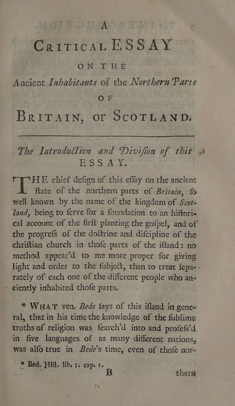 CriticaL ESSAY CO Novick: HAE Ancient Inhabitants of the Northern Parts OF BRITAIN, or SCOTLAND. ESSAY. HE chief defign of this effay on the ancient fate of the northern parts of Britain, well known by the name of the kingdom of Scot= land, being to ferve for a foundation to an hiftori- cal account of the firft planting the gofpel, and of the progrefs of the doétrine and difcipline of the ehriftian church in thofe parts of the ifland: no method appear’d to me more proper for giving wee - ciently inhabited thofe parts. * WHAT ven. Bede fays of this ‘aa tat in pene ral, that in his tinie the knowledge of the fublime truths of religion was fearch’d into and profefs’d in five languages of as many different nations, was alfo true in Bede’s time, even of thofe nor- * Bed. Hitt. libs 16 cap. 1.