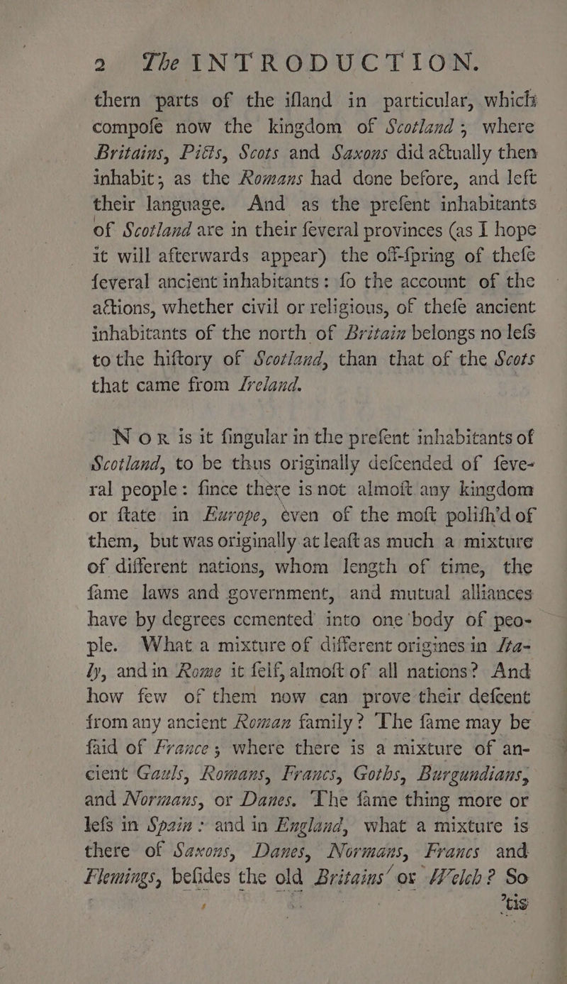thern parts of the ifland in particular, which compofe now the kingdom of Scotland; where Britains, Pitts, Scots and Saxons did actually then inhabit; as the Romans had done before, and left their language. And as the prefent inhabivants of Scotland axe in their feveral provinces (as I hope it will afterwards appear) the off-{pring of thefe feveral ancient inhabitants: fo the account of the ations, whether civil or religious, of thefe ancient inhabitants of the north of Britaiz belongs no lefs to the hiftory of Scotland, than that of the Scots that came from Jreland. : N or is it fingular in the prefent inhabitants of Scotland, to be thus originally defcended of feve- ral people: fince there isnot almoit.any kingdom or ftate in Europe, even of the moft polifh’d of them, but was originally at leaftas much a mixture of different nations, whom length of time, the fame laws and government, and mutual alliances have by degrees cemented’ into one ‘body of peo- ple. What a mixture of different origines in /a- fy, andin Rome it felf, almoft of all nations? And how few of them now can prove their defcent from any ancient Roman family? The fame may be faid of France; where there is a mixture of an- cient Gauls, Romans, Francs, Goths, Burgundians, and Normans, or Danes. ‘The fame thing more or lefs in Spzin &gt; and in England, what a mixture is there of Saxons, Danes, Normans, Francs and Fhemings, befides the old Britains’ or Welch? So s tis