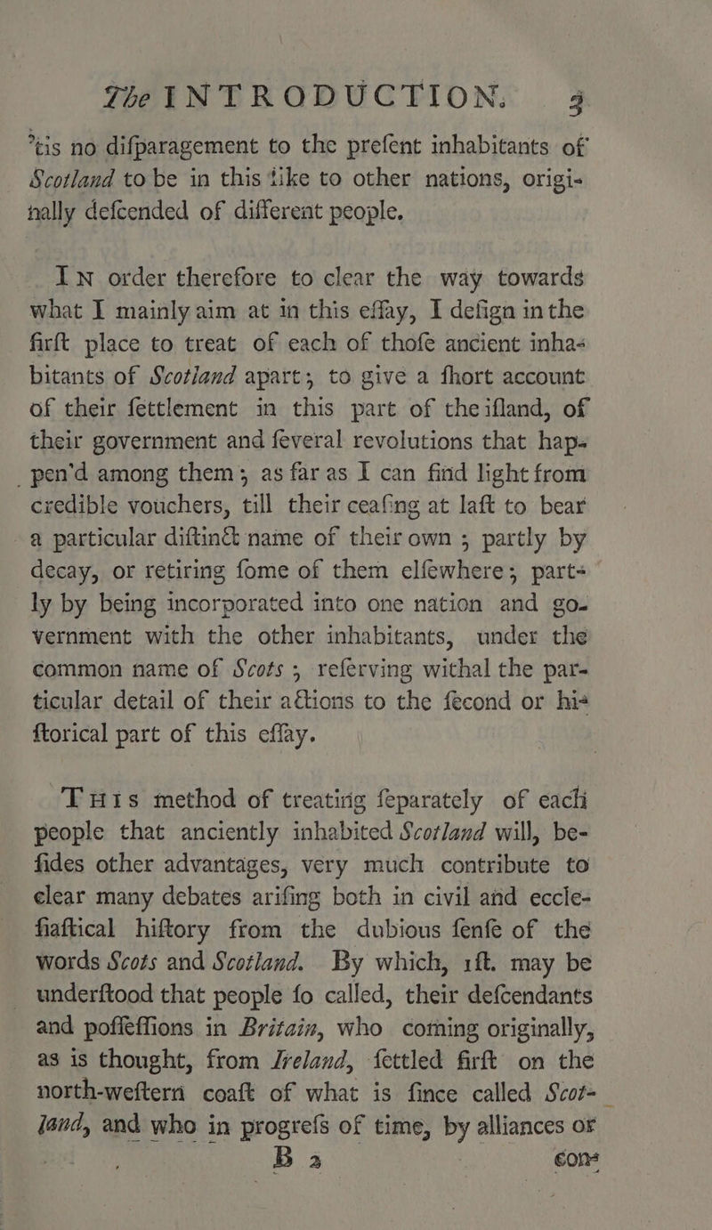cis no difparagement to the prefent inhabitants of Scotland to be in this tike to other nations, origi- nally defcended of different people. IN order therefore to clear the way towards what I mainly aim at in this effay, I defign inthe firft place to treat of each of thofe ancient inha- bitants of Scotiand apart; to give a fhort account of their fettlement in this part of the ifland, of their government and feveral revolutions that hap- _pen’d among them; as far as I can find light from credible vouchers, till their ceafing at laft to bear a particular diftin& name of their own ; partly by decay, or retiring fome of them elfewhere; part- ly by being incorporated into one nation and go. vernment with the other inhabitants, under the common name of Scots ; referving withal the par- ticular detail of their ations to the fecond or his ftorical part of this effay. THis method of treatirig feparately of eachi people that anciently inhabited Scotland will, be- fides other advantages, very much contribute to elear many debates arifing both in civil and eccle- fiaftical hiftory from the dubious fenfe of the words Scots and Scotland. By which, 1ft. may be _ underftood that people fo called, their defcendants and poffeffions in Britain, who coming originally, as is thought, from /reland, fettled firft on the north-weftern coatt of what is finee cee Scot- ; oa 2 | con