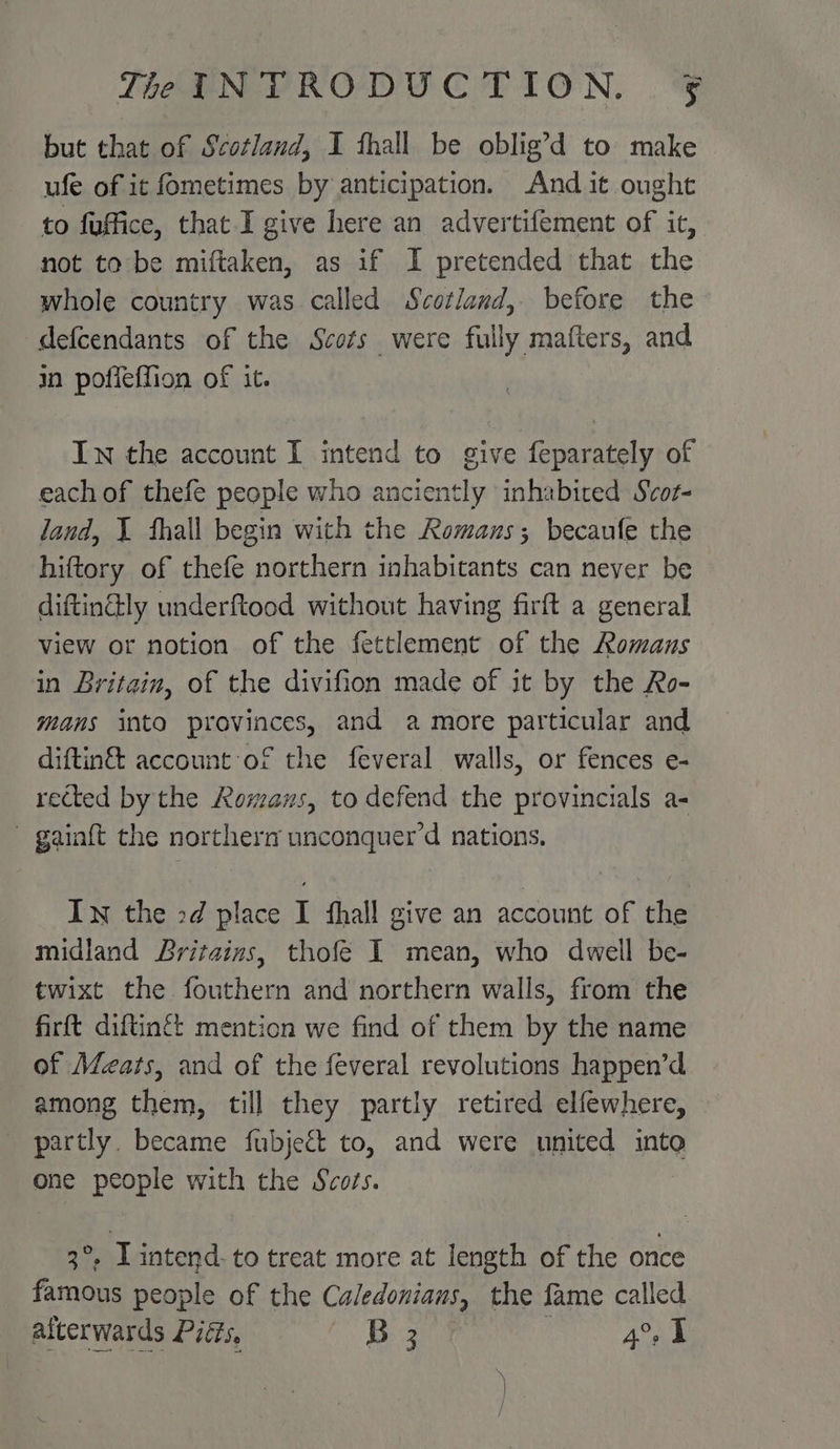 but that of Scotland, I thall be oblig’d to make ufe of it fometimes by anticipation. And it ought to fuffice, that I give here an advertifement of it, not to be miftaken, as if I pretended that the whole country was called Scotland, before the defcendants of the Scots were fully mafters, and in pofleffion of it. In the account I intend to give feparately of each of thefe people who anciently inhabited Svot- land, 1 thall begin with the Romanus; becaufe the hiftory of thefe northern inhabitants can never be diftinctly underftood without having firft a general view or notion of the fettlement of the Romans in Britain, of the divifion made of it by the Ro- mans into provinces, and a more particular and diftin&amp; account of the feveral walls, or fences e- rected by the Romans, to defend the provincials a- ~ gainft the northern unconquer’d nations. In the 2d place I shall give an account of the midland Britains, thofeé I mean, who dwell be- twixt the fouthern and northern walls, from the firft diftingét mention we find of them by the name of Meats, and of the feveral revolutions happen’d among them, till they partly retired elfewhere, _ partly. became fubject to, and were united into one people with the Scots. be I intend. to treat more at length of the once famous people of the Caledonians, the fame called atterwards Pigs, == B 41