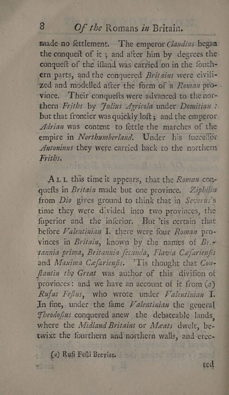 made no fettlement. The emperor Claudius began the conquett of it ; and after him by degrees the conqueft of the ifland was carried on in the fouth- ern parts, andthe conquered Britazus were civili- zed and modelled after the form of a Rowman pro- vince. Their conquefts were advanced to the nor- thern Friths by Fulius Aericola wider Domitian : but that frontier was quickly loft; and the emperor Adrian was content to fettle the marches of the empire in Northumberland. Under his fuecelor Antoninus they were carried back to the northern Friths. : | ALL this time it appears, that the Roman con- quefts in Britain made but one province. Ziphilin from Dio gives ground to think that in Severus’s time they were divided into two provinces, the fuperior and the inferior. But ’tis certain that before Valentinian I. there were four Roman pro- vinces in Britain, known by the names of Br.- tannia prima, Britannia fecunda, Flavia Céfarienfis and Maxima Cefarienfis. Lis thought that Coz- fiantin the Great was author of this divifion of provinces: and we have an account of it from (a Rufus Fefius, who wrote under Valentinian I. An fine, under the fame Valentinian the general Theodofius conquered anew the debateable lands, where the Midland Britains or Maats dwelt, be- twixt the fourthern and northern walls, and-erec- (2) Rufi Fefti Breyiar. | ted r
