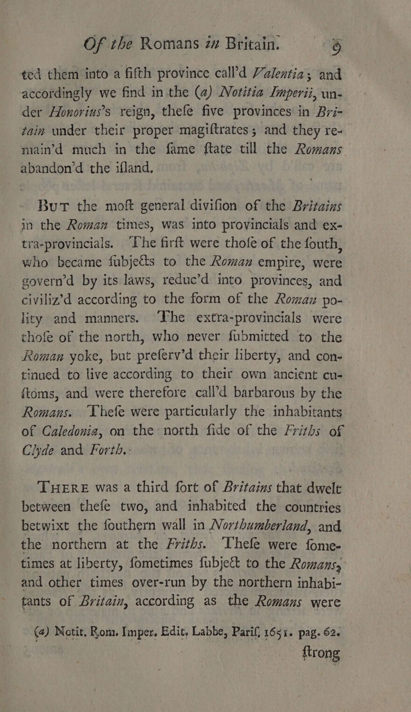 ted them into a fifth province call’d Valentia; and accordingly we find in the (4) Notitia Imperii, un- der Honorius’s reign, thefe five provinces in Bri- tain under their proper magiftrates ; and they re- main’d much in the fame ftate till the Romans abandon’d the ifland., But the moft general divifion of the Britains in the Roman times, was into provincials and ex- tra-provincials. ‘The firft were thofe of the fouth, who became fubjeéts to the Roman empire, were _govern’d by its laws, reduc’d into provinces, and civiliz’d according to the form of the Roman po- licy and manners. The extra-provincials were thofe of the north, who never fubmitted to the Roman yoke, but preferv’d their liberty, and con- tinued to live according to their own ancient cu- {toms, and were therefore call’d barbarous by the Romans. Thefe were particularly the inhabitants of Caledonia, on the north fide of the Friths of © Clyde and Forth. THERE was a third fort of Britains that dwelt between thefe two, and inhabited the countries betwixt the fouthern wall in Northumberland, and the northern at the Friths. ‘Thefle were fome- times at liberty, fometimes fubjett to the Romans, and other times over-run by the northern inhabi- tants of Britain, according as the Romans were (a) Notit. Rom. Imper. Edit, Labbe, Parif, 1651. pag. 62. | ftrong