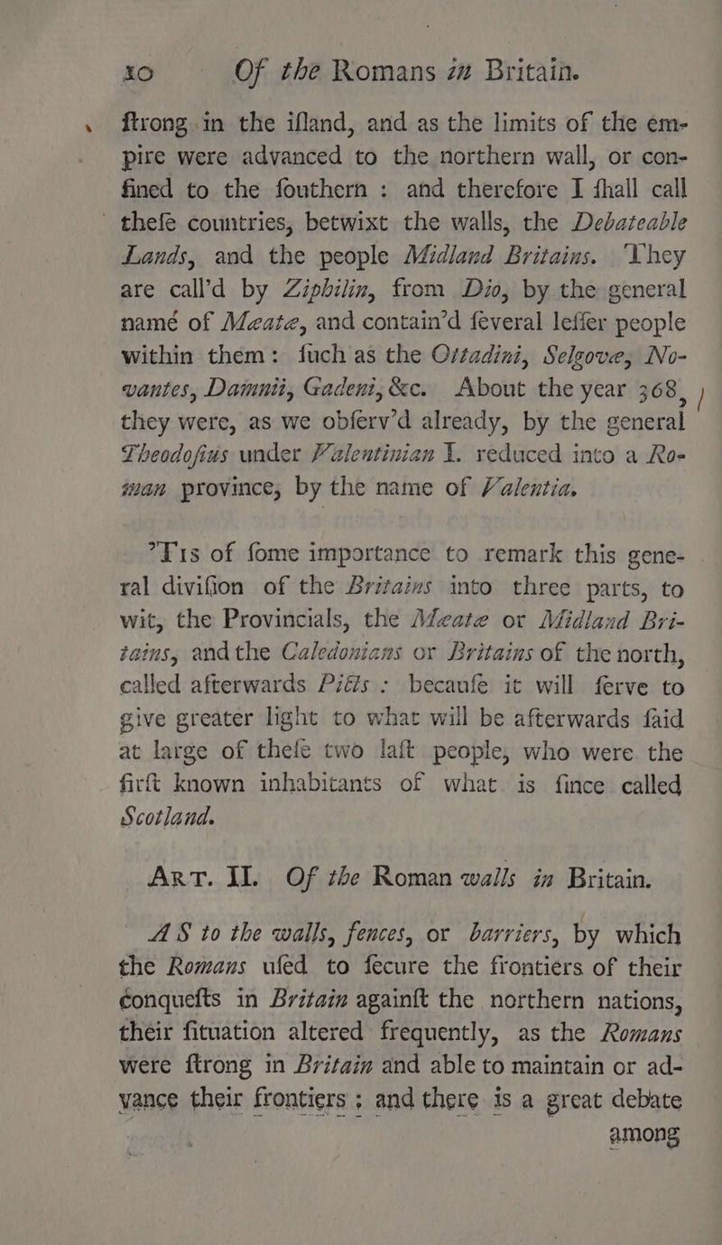 ftrong.in the ifland, and as the limits of the em- pire were advanced to the northern wall, or con- fined to the fouthern : and therefore I ‘hall call thefe countries, betwixt the walls, the Debateable Lands, and the people Midland Britains. ‘Uhey are call’d by Zipbilin, from Dio, by the general namé of Meata, and contain’d feveral leffer people within them: fuch as the Ortadini, Selsove, No- vantes, Damnit, Gadent,&amp;c. About the year 368, they were, as we obferv’'d already, by the general Theodofius under Valentinian 1. reduced into a Ro- wan province, by the name of Valentia. ’T1s of fome importance to remark this gene- ral divifion of the Britazvs into three parts, to wit, the Provincials, the Adeate or Midland Bri- tains, andthe Caledonians or Sritains of the north, called afterwards Piés : becaufe it will ferve to give greater light to what will be afterwards faid at large of thefe two laft people, who were. the firft known inhabitants of what is fince called Scotland. ArT. II. Of the Roman walls in Britain. AS to the walls, fences, or barriers, by which the Romans ufed to fecure the frontiérs of their conquefts in Britaim again{t the northern nations, their fituation altered frequently, as the Romans were ftrong in Britain and able to maintain or ad- vance their frontiers ; and there is a great debate among Ri