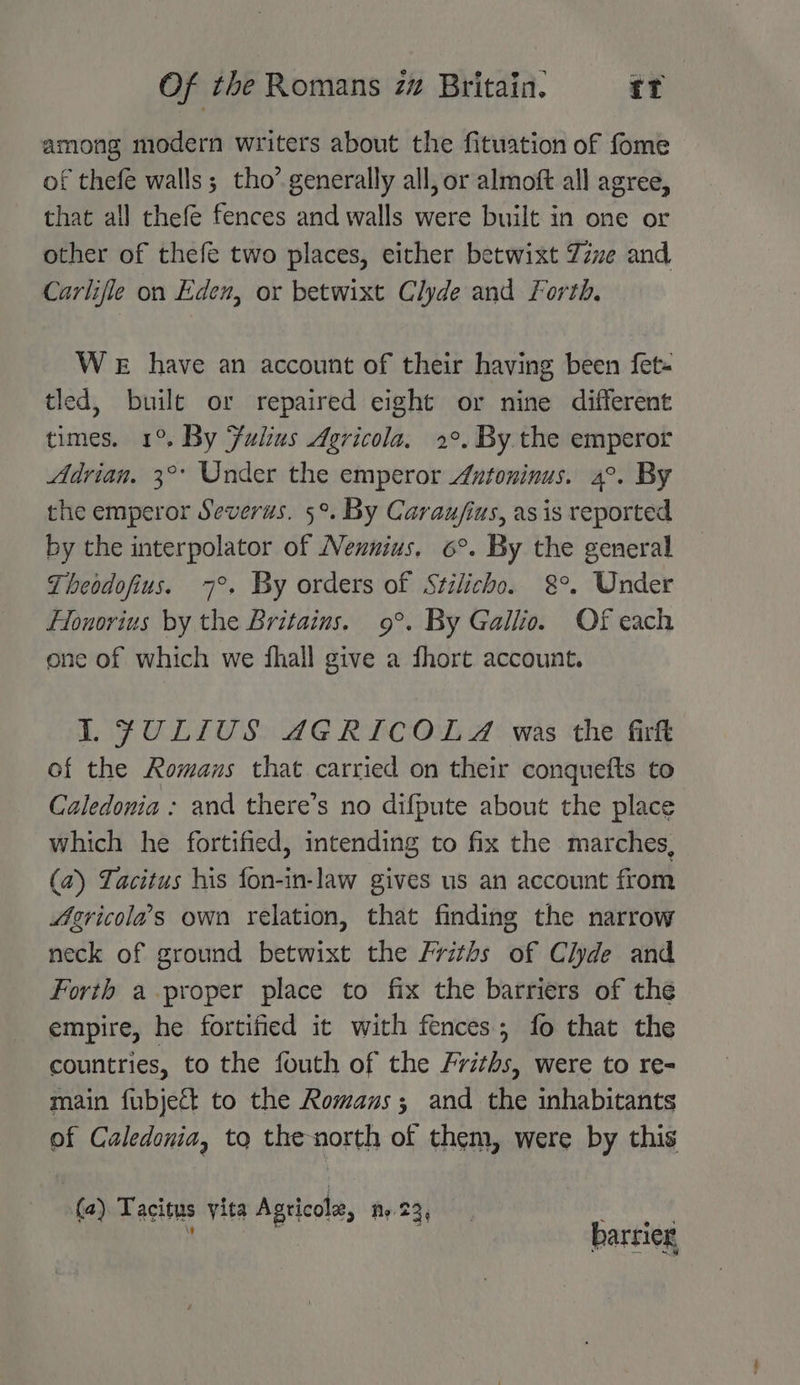 among modern writers about the fituation of fome of thefe walls ; tho’ generally all, or almoft all agree, that all thefe fences and walls were built in one or other of thefe two places, either betwixt Zine and Carlifle on Eden, or betwixt Clyde and Forth, We have an account of their having been fet- tled, buile or repaired eight or nine different times. 1°. By Fulius Agricola, 2°. By. the emperor Adrian. 3° Under the emperor Antoninus. 4°. By the emperor Severus. 5°. By Caraufius, as is reported by the interpolator of Nennius, 6°. By the general Theodofius. 7°. By orders of Stilicho. 8°. Under Lonorius by the Britains. 9°. By Gallio. Of each one of which we fhall give a fhort account. 1 FULLIUS AGRICOLA was the firfk of the Romans that carried on their conquefts to Caledonia : and there’s no difpute about the place which he fortified, intending to fix the marches, (2) Tacitus his fon-in-law gives us an account from 4gricolas own relation, that finding the narrow neck of ground betwixt the Friths of Clyde and Forth a proper place to fix the barriers of the empire, he fortified it with fences; fo that the countries, to the fouth of the Friths, were to re- main fubject to the Romanus; and the inhabitants of Caledonia, to the north of them, were by this (a) Tacitus yita Agricole, Ny 23, dS sai atk  barrier