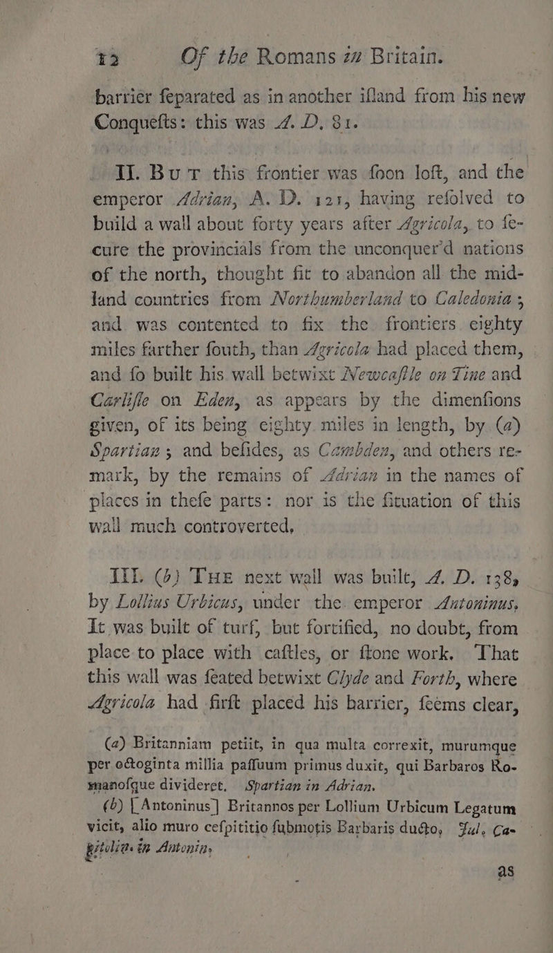 barrier feparated as in another ifland from his new Conquefts: this was 4. .D, 81. Ii. Bu T this frontier was foon loft, and the emperor Adrian, A. . 121, having refolved to build a wall about forty years after Agricola, to fe- cure the provincials from the unconquer’d nations of the north, thought fic to abandon all the mid- land countries from Northumberland to Caledonia ; and was contented to fix the frontiers. eighty miles farther fouth, than /gricola had placed them, and fo built his. wall betwixt Newcaffle on Tine and Carlifle on Eden, as appears by the dimenfions given, of its being eighty. miles in length, by @) Spartian ; and befides, as Cambden, and others re- mark, by the remains of /drian in the names of places in thefe parts: nor is the fituation of this wail much controverted, Ill. (6) THe next wall was built, 4. D. 138, by Lollius Urbicus, under the. emperor Antoninus, dt was built of turf, but forcified, no doubt, from place to place with caftles, or ftone work, ‘That this wall was feated betwixt Clyde and Forth, where Agricola had firft placed his harrier, feems clear, (2) Britanniam petiit, in qua multa correxit, murumque per octoginta millia paffuum primus duxit, qui Barer Ro- mianofque divideret, Spartian in Adrian. (6) | Antoninus] Britannos per Lolium Urbicum Legatum vicit, alio muro cefpititio fubmotis Bar baris duéto, Ful, Cae pitelia. in Antonine as