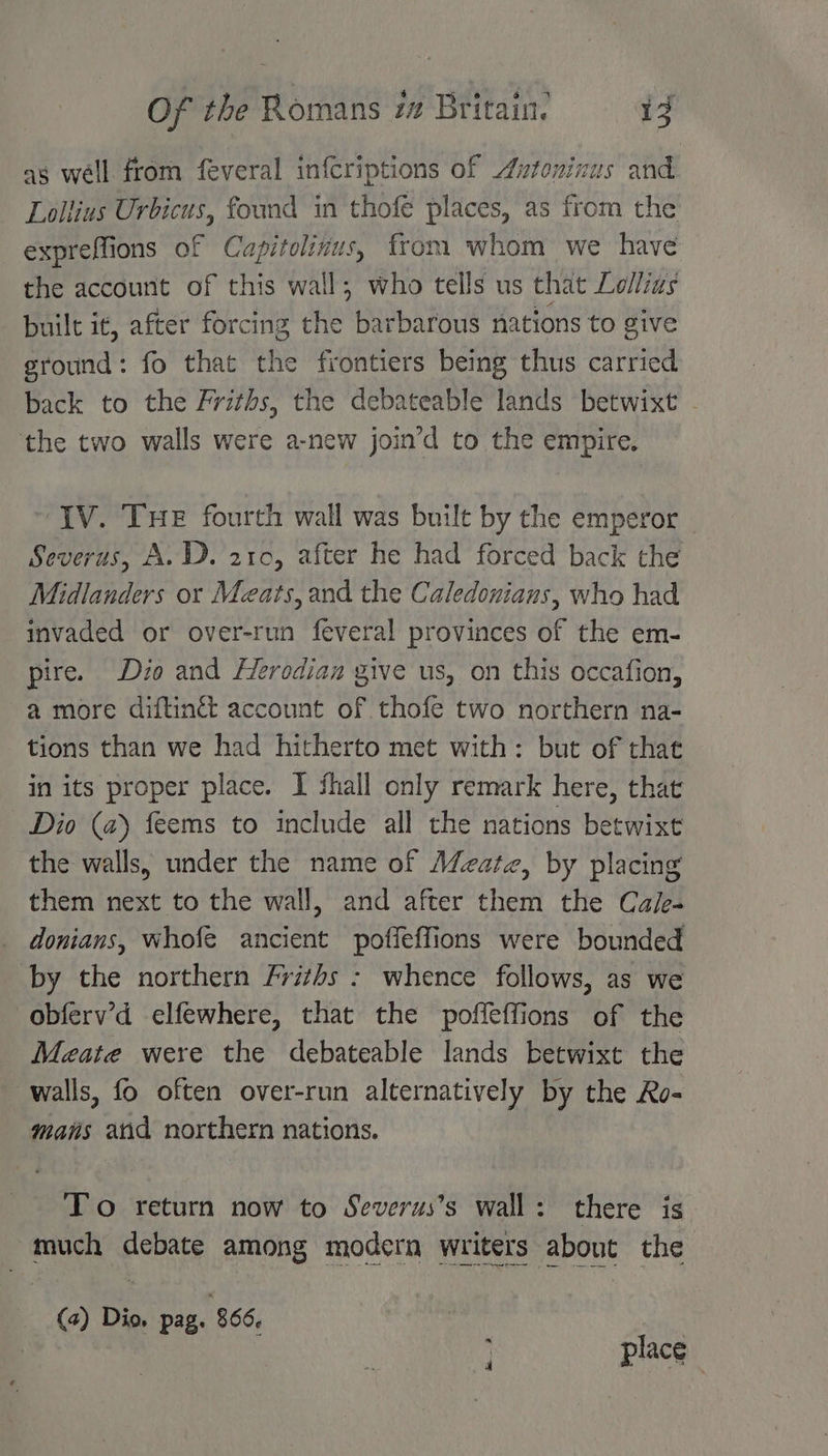 as well from feveral infcriptions of utoninus and Lollius Urbicus, found in thofe places, as from the expreffions of Cuapitolinus, from whom we have the account of this wall; who tells us that Lollias built it, after forcing the barbarous nations to give ground: fo that the frontiers being thus carried back to the Friths, the debateable lands betwixt . the two walls were a-new join’d to the empire. IV. THe fourth wall was built by the emperor Severus, A.D. 210, after he had forced back the Midlanders or Meats, and the Caledonians, who had invaded or over-run feveral provinces of the em- pire. Dio and Herodian give us, on this occafion, a more diftinét account of thofe two northern na- tions than we had hitherto met with: but of that in its proper place. I fhall only remark here, that Dio (a) feems to include all the nations betwixt the walls, under the name of Mate, by placing them next to the wall, and after them the Cale- donians, whofe ancient poffeffions were bounded by the northern Frizhs : whence follows, as we obferv’d elfewhere, that the poffeffions of the Meate were the debateable lands betwixt the walls, fo often over-run alternatively by the Ro- mans and northern nations. To return now to Severus’s wall: there is much debate among modern writers about the (4) Dio. pag. 866. place