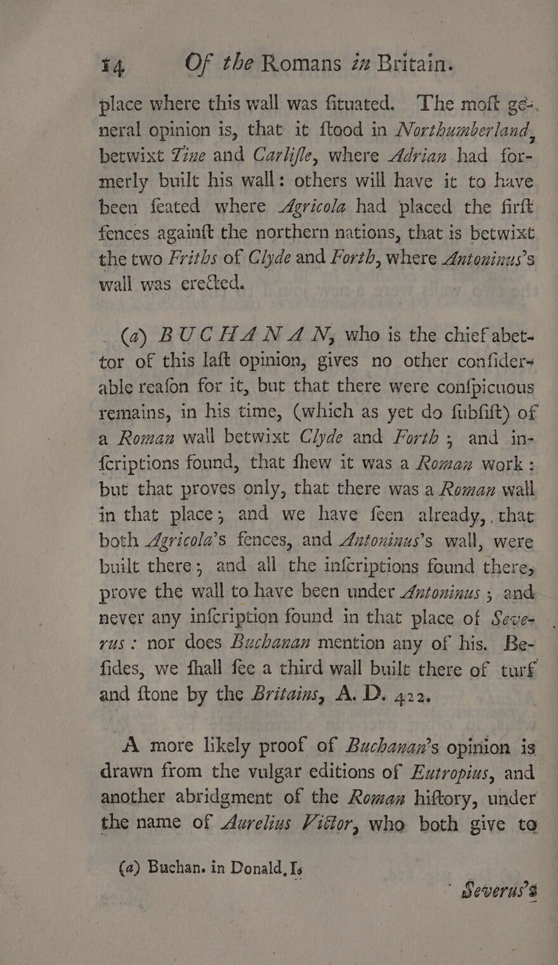 place where this wall was fituated. ‘The moft ge. neral opinion is, that it ftood in Northumberland, betwixt Zize and Carlifle, where Adrian had for- merly built his wall: others will have ic to have been feated where -4gricola had placed the firft fences againft the northern nations, that is betwixt the two Friths of Clyde and Forth, where Antoninus’s wall was erected. (a) BUCHAN AN, who is the chief abet- tor of this laft opinion, gives no other confiders able reafon for it, but that there were con{picuous remains, in his time, (which as yet do fubfift) of a Roman wall betwixt Clyde and Forth 5 and in- {criptions found, that fhew it was a Raby work : but that proves only, that there was a Roman wall in that place; and we have feen already, , that both Agricola’s fences, and Autoninus’s wall, were built there; and. all the in{criptions found there, prove the wall to have been under 4utoninus ; and never any inf{cription found in that place of Seves . vus: nox does Buchanan mention any of his. Be- fides, we fhall fee a third wall buile there of turf and ftone by the Britains, A. D. 422. A more likely proof of Buchanan’s opinion is drawn from the vulgar editions of Eutropius, and another abridgment of the Roman hiftory, under the name of Aurelius Vitor, who both give to (a) Buchan. in Donald, Is ; ” Severus’s