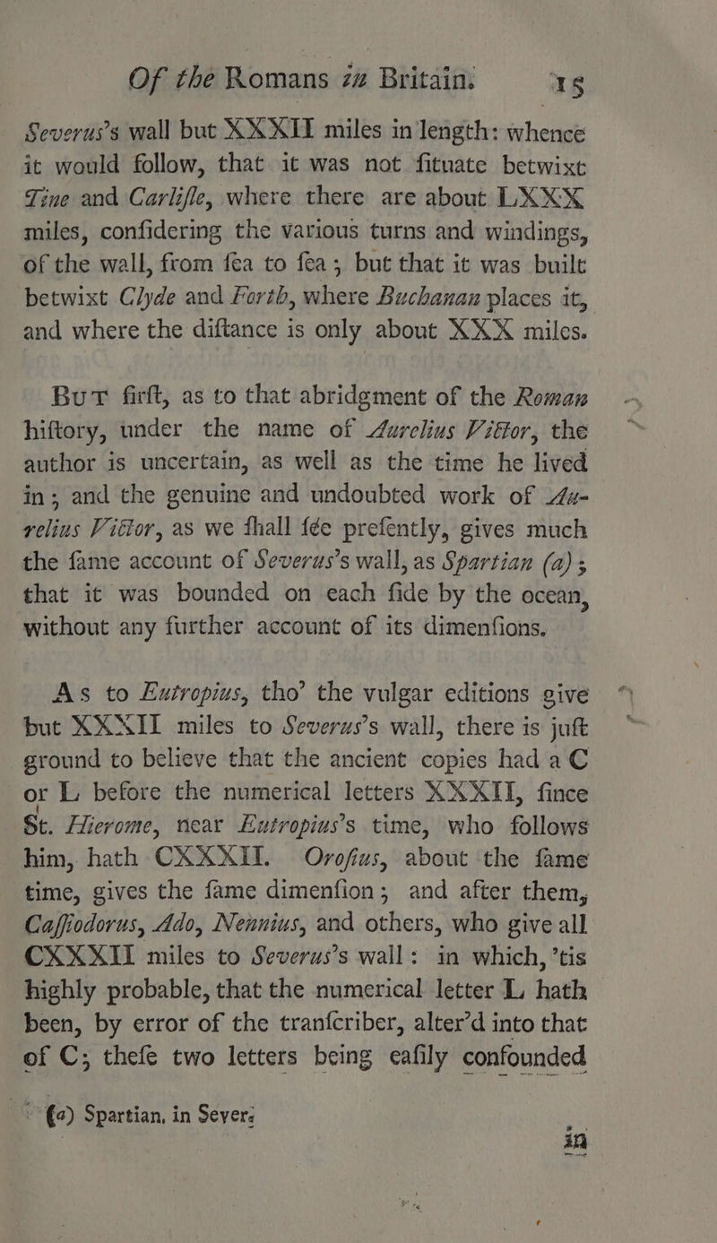 Severus’s wall but XXXII miles in length: whence it would follow, that it was not fitnate betwixt Tine and Carlifle, where there are about LXXX miles, confidering the various turns and windings, of the wall, from fea to fea; but that it was built betwixt Clyde and Forth, bthede Buchanan places it, and where the diftance is only about pies miles. BuT firft, as to that abridgment of the Roman hiftory, under the name of urelius Vitor, the author is uncertain, as well as the time he lived in; and the genuine and undoubted work of u- relius Vitor, as we thall {¢e prefently, gives much the fame account of Severus’s wall, as Spartian (a) ; that it was bounded on each fide by the ocean, without any further account of its dimenfions. As to Eutropius, tho’ the vulgar editions give but XXNII miles to Severus’s wall, there is jut ground to believe that the ancient copies had aC or L, before the numerical letters XXXII, fince St. Hievome, near Eutropius’s time, who follows him, hath CXXXITI. Ovofius, about the fame time, gives the fame dimenfion; and after them, Caffiodorus, Ado, Nennius, and others, who give all CXXXII miles to Severus’s wall: in which, ’tis highly probable, that the numerical letter L hath been, by error of the tranfcriber, alter’d into that of C; thefe two letters being eafily confounded a (2) Spartian, in Severe ee 3 an