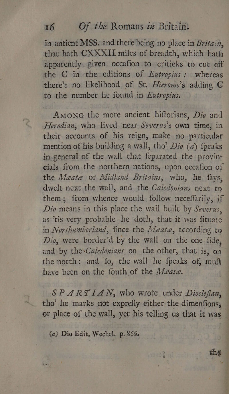 in antient MSS. and there being no place in Britain, that hath CXXXII miles of breadth, which hath apparently. given occafion to criticks to cut off the €C in the editions of Eutropius : whereas there’s no likelihood of St. Hierome’s adding € to the number he found in Eutropius. AmonaG the more ancient hiftorians, Dio and Herodian, who lived near Severus’s own time, in their accounts of his reign, make no particular mention of his building a wall, tho’ Dio (a) {peaks in.general of the wall that feparated the provin- cials from the northern nations, upon occafion of the Meate or Midland Britains, who, he fays, dwelt next the wall, and the Caledonians next to them, from whence would follow necefiarily, if Dio means in this place the wall built by Severus, as “tis very probable he doth, that ic was fituate in Northumberland, fince the Mate, according to Dio, were border’d by the wall on the one fide, and by the-Caledonians on the other, that is, on the north: and fo, the wall he fpeaks of, mut have been on the fouth of the A@cate. SP ARTIAN, who wrote under Dioclefian, tho’ he marks not exprefly either the dimenfions, — or place of the wall, yet his telling us that it was _ (2) Dio Edit, Wechel. p. $66. ' thé 5 < A a
