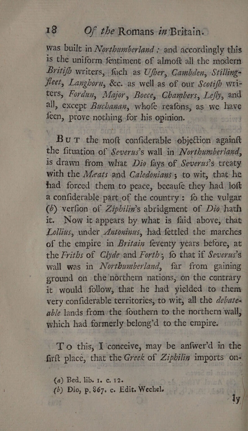 was built in Northumberland : and accordingly this is the uniform fentiment of almoft all the modern Britifo writers, fach as Ufber, Gambden, Stilling jieet, Dianibiik &amp;c. as well.as of our Scotifh wri- ters, Fordun, Major, Boece, Chambers, Lefly, and all, except Buchanan, whofe reafons, as we have Ay prove noting for his epition. BuT the moft confiderable objection ‘iets the fituation of Severus’s wall in Northumberland, is drawn from what Dio fays of ‘Severus’s treaty with the Meats and Caledonians'; to wit, that he had forced them to peace, becaufe they had loft _ aconfiderable part.of the country’: fo the vulgar (2) verfion of Ziphilin’s abridgment of Dio hath it. Now ic appears by what is faid above, ‘that Lollius, under Antoninus, had-fettled the marches of the empire in Britain feventy years before, at the Friths of Clyde. and Forth; fo that if Severus’s wall was in Northumberland, far from gaining ground on the’northern nations, on the contrary it would follow, that he had yielded to them very confiderable territories, to wit, all the debate- able lands fromthe fouthern to the northern wall, which had formerly belong’d to the empire. To this, I ‘conceive, may be niwera in the firft place, that the Greek of Ziphilin imports on-— (a) Bed, lib. 1. ¢, 12. () Dio, p, 867. c. Edit. Wechel.