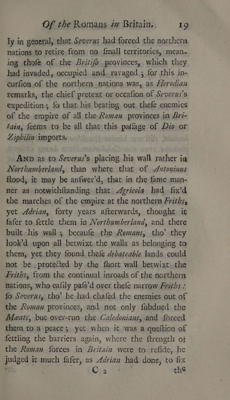 ly in general, that Severus had forced the northern nations to retire from no {mall territories, mean- ing thofe of the Britifa provinces,, which they had invaded, occupied. and ravaged ;.for.this in- curfion of the northern, nations. was, as Herodian remarks, the chief pretext or occafion of Severus’s expedition; fo that his beating out, thefe enemies of the empire of all the Roman provinces in Bri- tain, feems to be all that this paflage of Dio or Ziphilin waports. Anp as to Severus’s placing his wall rather ia Northumberland, than where that of Autoninus ftood; it may be anfwer’d, that in the fame man- mer as notwithftanding that gricola had. fix’d the marches of the empire at the northern Friths, yet Adrian, forty years afterwards, thought it fafer to, fettle them in Northumberland, and there built -his wall; becaufe the Romans, tho’ they look’d upon all betwixt the walls as belanging to them, yet they found thefe debateable lands could not be . protected by the fhort wall betwixt the friths, from the continual inroads of the northern nations, who eafily pafs’d over thefe narrow Friths : fo Severus, tho’ he had chafed the enemies out of the Roman provinces, and not only fubdued the Meats, but over-run the Caledonians, and forced them to a peace; yet when it was a queftion of fettling the barriers again, where the ftrength of | the Roman forces in Britain were to refide,. he judged it much fafer, as Adrian had done, to fix ; nie Os, Say th