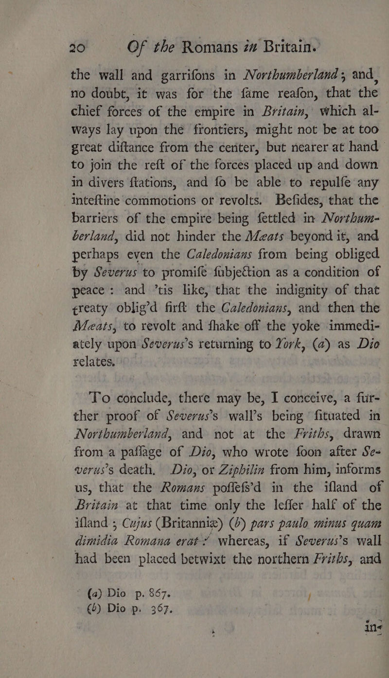 the wall and garrifons in Northumberland; and, no doubt, it was for the fame reafon, that the chief forces of the empire in Britain, which al- ways lay upon the frontiers, might not be at too great diftance from the ceriter, but nearer at hand to join the reft of the forces placed up and down in divers ftations, and fo be able to repulfe any inteftine commotions or revolts. Befides, that the barriers of the empire being fettled in Northum- berland, did not hinder the AZeats beyond it, and perhaps even the Caledonians from being obliged by Severus to promife fubjettion as a condition of peace: and ’tis like, that the indignity of that ¢reaty oblig’d firft the Caledonians, and then the Meats, to revolt and fhake off the yoke immedi- ately upon Severus’s returning to York, (a) as Dio relates. To conclude, there may be, I conceive, a fur- ther proof of Severus’s wall’s being ‘fituated in Northumberland, and not at the Friths, drawn from a paflage of Dio, who wrote foon after Se- verus’s death, Dio, or Ziphilin from him, informs us, that the Romans poffefs’d in the ifland of Britain at that time only the leffer half of the ifland ; Cujus (Britanniz) (0) pars paulo minus quam dimidia Romana erat’ whereas, if Severus’s wall had been placed betwixt the northern Frizhs, and * (a) Dio p. 867. 7 (6) Dio p. 367.
