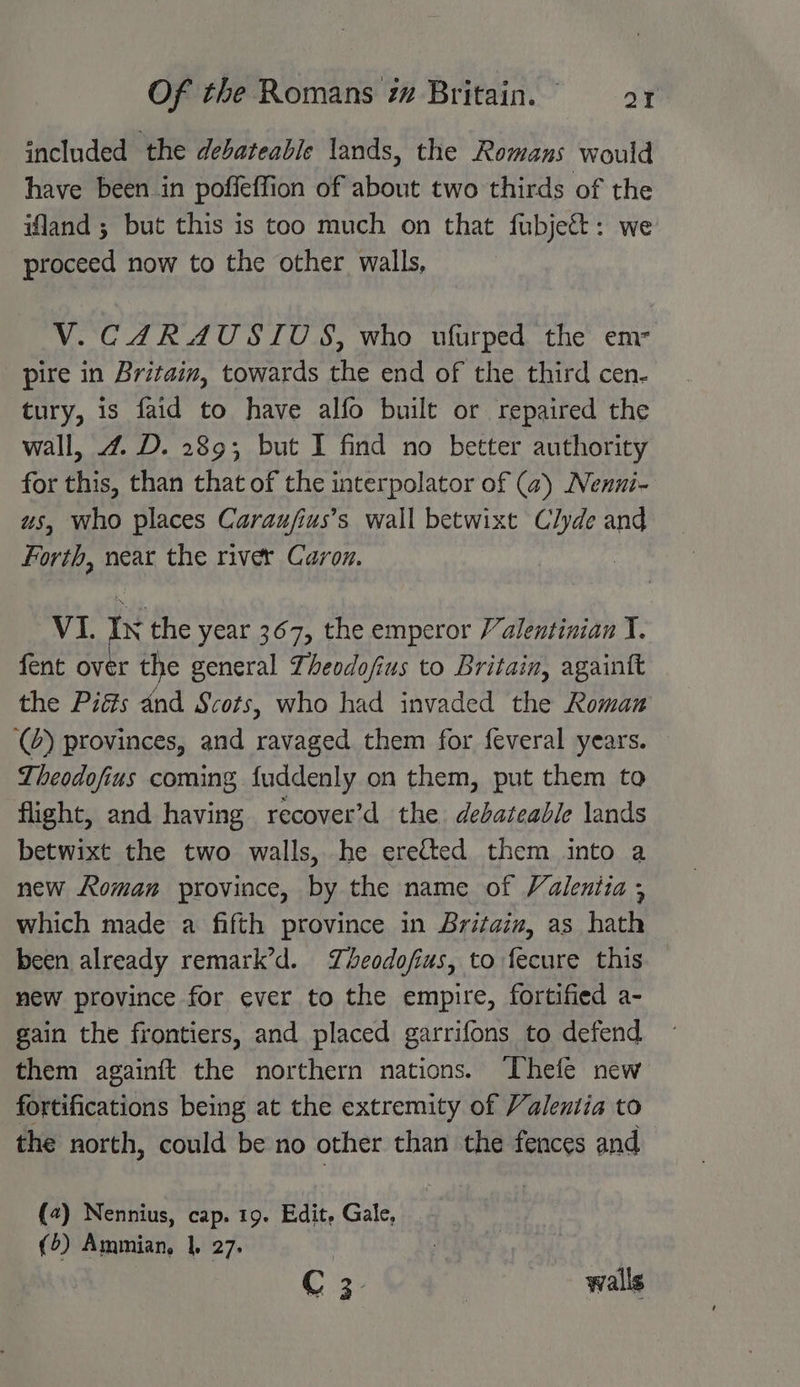 included the debateable lands, the Romans would have been in poffeffion of about two thirds of the land ; but this is too much on that fubject: we proceed now to the other walls, V. CARAUSIUS, who ufurped the em- pire in Britain, towards the end of the third cen- tury, is faid to have alfo built or repaired the wall, 4. D. 289; but I find no better authority for this, than that of the interpolator of (a) Nenui- us, who places Carau/fius’s wall betwixt Clyde and Forth, near the river Caron. VI. In the year 367, the emperor Valentinian I. fent over the general Theodofius to Britain, againtt the Piéts and Scots, who had invaded the Roman (2) provinces, and ravaged them for feveral years. Theodofius coming fuddenly on them, put them to flight, and having recover’d the debateable lands betwixt the two walls, he erected them into a new Roman province, by the name of Valentia ; which made a fifth province in Britain, as hath been already remark’d. Zheodofius, to fecure this new province for ever to the empire, fortified a- gain the frontiers, and placed garrifons to defend them againft the northern nations. Thefe new fortifications being at the extremity of Valentia to the north, could be no other than the fences and (4) Nennius, cap. 19. Edit, Gale, | (5) Ammian, 1. 27. C3. | walls