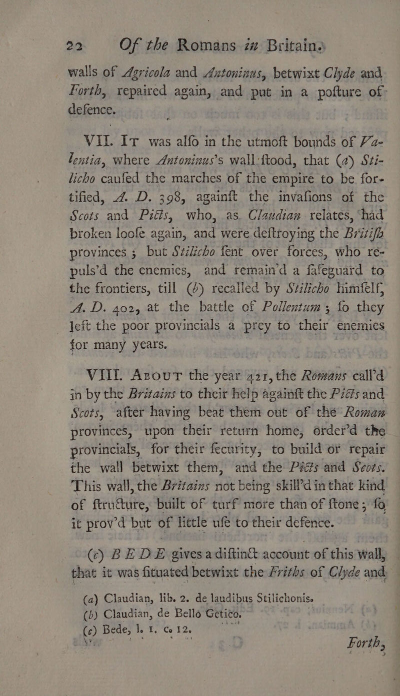 walls of Agricola and Antoninus, betwixt Clyde and Forth, repaired again, and put in a pofture of: CH VIL It was alfo in the utmoft bounds of Va- lentia, where Autoninus’s wall:ftood, that (a) Sti- licho caufed the marches of the empire to be. for- tified, 4 D. 398, againft the invafions of the Scots and Piéts, who, as. Claudian relates, ‘had broken loofe again, and were deftroying the Britifh provinces ; but Szzlicho fent over forces, who re- puls’d the enemies, and remain’d a fafeguard to the frontiers, till @) recalled by Szilicho himfelf, A. D. 402, at the battle of Pollentum; fo they Jeft the poor provincials a | prey to nifadl enemies for many years. VIII. Azour the year 421, the Romans call’d in by the Britains to their help againft the Pzés and Scots, after having beat them out of the Roman provinces, upon their return home, order’d the provincials, for their fecurity, to build or repair the wall betwixt them, and the Pats and Seors. This wall, the Britains not being skilPdin that kind of ftructure, built of turf more than of ftone; fo it prov’d but of little wf to their defence. SCY BED E gives a diftinct account of this veall that it was fituated betwixt the Friths of Clyde and 5 (a) Claudian, lib. 2. de laudibus Stilichonise (6) Claudian, de Bello Getico. © Bede, le 1, Co 12s Aa Forth,