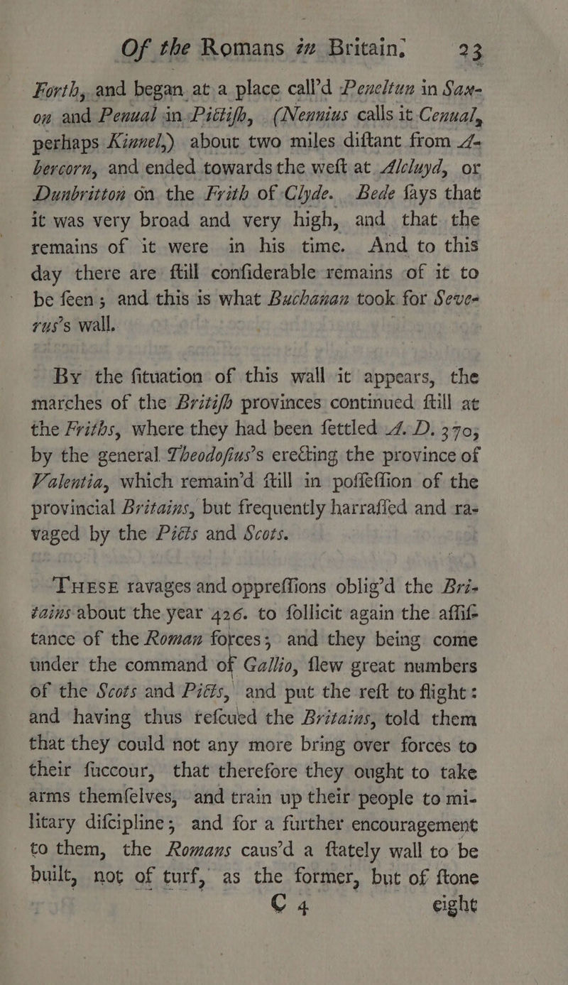 Forth, and began. ata place call’d Pexeltun in Sax- ow and Penual in Pittifh, (Neunius calls it. Cenual, perhaps Kizuel,) about two miles diftant from 7 bercorn, and ended towards the weft at.A/cluyd, or Dunbritton on the Frith of Clyde. Bede fays that it was very broad and very high, and that the remains of it were in his time. And to this day there are ftill confiderable remains of it to be feen; and this is what Buchanan took for Seve- vus’s wall, By the fituation of this wall ic appears, the marches of the Brizi/b provinces continued ftill at the Friths, where they had been fettled 4. D. 370; by the general Theodo/fius’s erecting the province of Valentia, which remain’d “till in poffeffion of the provincial Britains, but frequently harrafled and ra- vaged by the P2éis and Scots. THESE ravages and oppreffions oblig’d the Bri- vains about the year 426. to follicit again the affif- tance of the Roman forces, and they being come under the command of Gallio, flew great numbers of the Scots and Pits, and put the reft to flight: and having thus refeiedctie Britains, told them that they could not any more bring over forces to their fuccour, that therefore they ought to take arms themfelves, and train up their people to mi- litary difcipline; and for a further encouragement to them, the Romans caus’d a ftately wall to be built, not of turf, as the former, but of ftone | C 4 eight