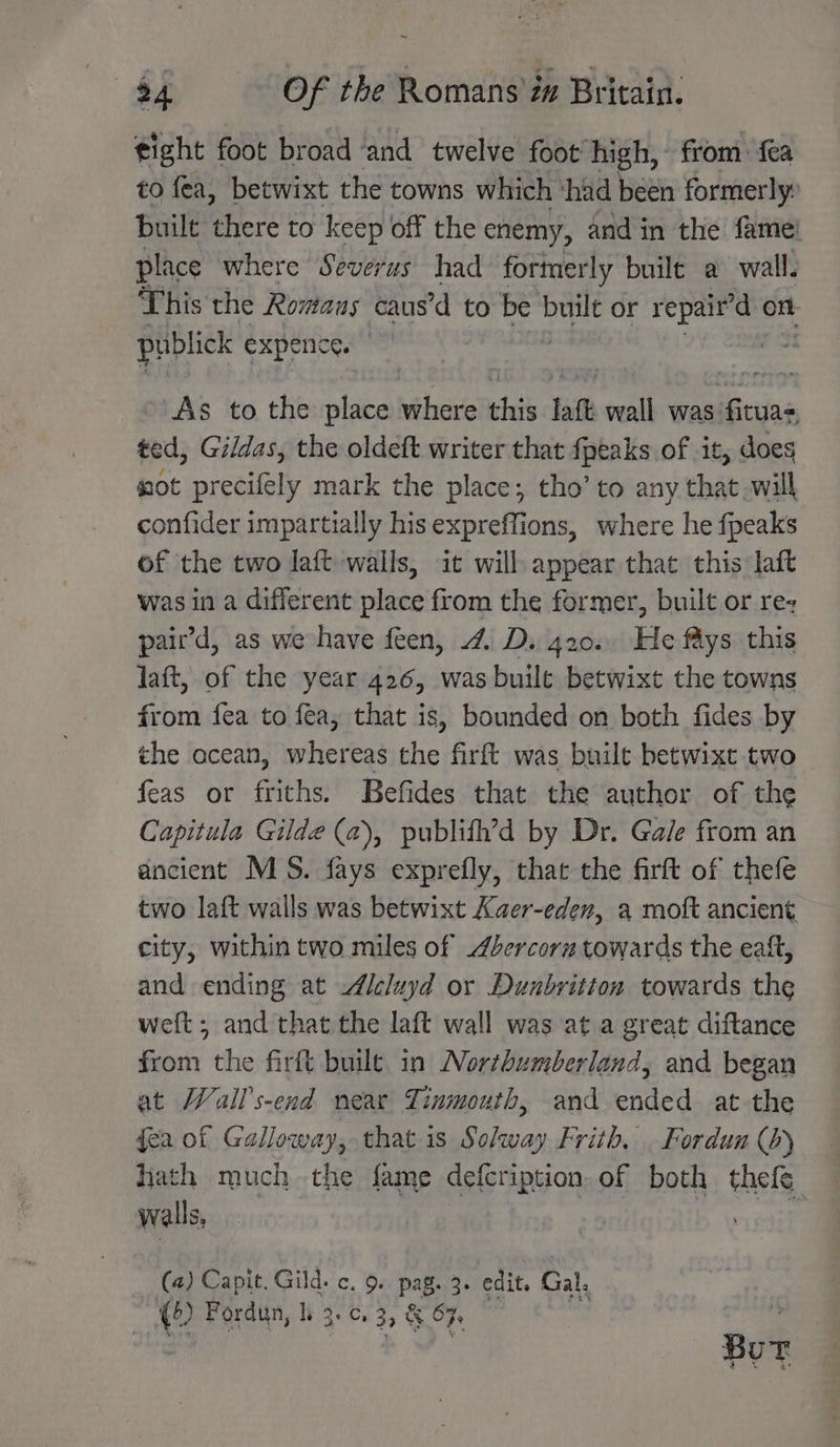 tight foot broad ‘and twelve foot’ high, from: fea to fea, betwixt the towns which ‘had been formerly: built there to keep off the enemy, and in the fame! place where Severus had formerly built a wall. This the Romans caus’d to be built or dee on publick expenice. i As to the place eit this laft wall was: BR aa ted, Gildas, the oldeft writer that {peaks of it, does sot precifely mark the place; tho’ to any that will confider impartially his expreffions, where he fpeaks of the two laft walls, it will appear that this laft was in a different place from the former, built or rez pair’d, as we have feen, 4. D. 420.. He fys this laft, of the year 426, was built betwixt the towns from fea to fea, that is, bounded on both fides by the ocean, whereas the firft was built betwixt two feas or friths. Befides that the author of the Capitula Gilde (a), publith’d by Dr. Gale from an ancient MS. fays exprefly, that the firft of thefe two laft walls was betwixt Xaer-eden, a moft ancient city, within two miles of dercorz towards the eaft, and ending at Icluyd or Dunbritton towards the weft; and that the laft wall was at a great diftance from the firft built in Northumberland, and began at Wall’s-end near Tinmouth, and ended at the fea of Galloway, that is Solway Frith, Fordun (b) hath much the fame defeription. of both thefe walls, : (4) Capit, Gild. c. 9. pag. 3. edit. Gal. () Fordun, I. 3., 33 &amp; OF. Bur