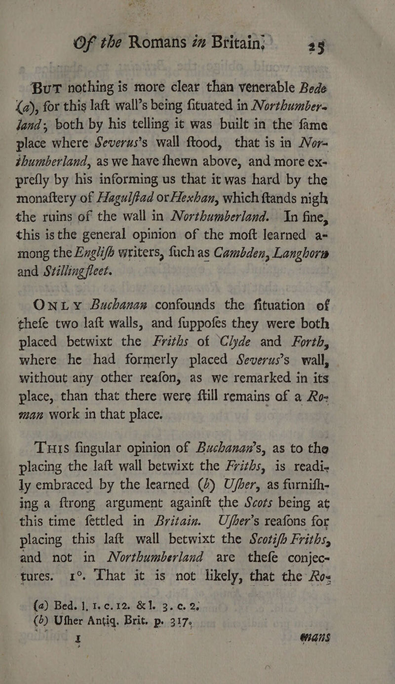 BuT nothing is more clear than venerable Bede (a), for this laft wall’s being fituated in Northumbera Jand, both by his telling it was built in the fame place where Severus’s wall ftood, that is in Nor- thumberland, as we have fhewn above, and more ex- prefly by his informing us that it was hard by the monaftery of Hagulftad or Hexban, which ftands nigh the ruins of the wall in Northumberland. In fine, this is the general opinion of the moft learned a- mong the Englifo writers, fuch as Cambden, Langhora and Stillingfleet. Ontwty Buchanan confounds the fituation of thefe two laft walls, and fuppofes they were both placed betwixt the Friths of Clyde and Forth, where he had formerly placed Severus’s wall, without any other reafon, as we remarked in its place, than that there were ftill remains of a Ro- man work in that place. : Turis fingular opinion of Buchanan’s, as to the placing the laft wall betwixt the Friths, is readi- ly embraced by the learned (2) Uber, as furnith- ing a ftrong argument againtt the Scots being at this time fettled in Britain. Ufher’s reafons for placing this laft wall betwixt the Scoti/h Friths, and not in Northumberland are thefe conjec- ‘tures. 1° That it is not likely, that the Ro- (2) Bed. |, 1.¢c.12, &amp;1. 3.0.2, (6) Uther Antiq. Brit. Pp. 3 17 y ; HANS