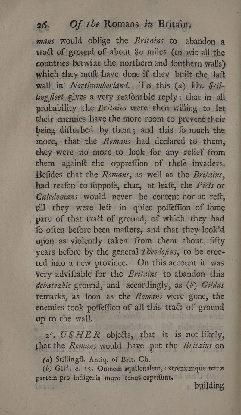 mans would oblige the Britains to abandon a tract of ground, of about 80 miles (to wit all the countries betwixt the northern and fouthern walls) which. they muft have done if they built the. aft wall: in’ Northumberland, To this (2) Dr. Stil- ling fleet gives a very xeafonable reply: that in all probability. the Britains were then willing to. let their enemies have the more room to prevent their being, difturbed by them; -and this fo much the more, that the Remans had declared to. them, they were io more to look for any relief from them againft the oppreffion of thefe invaders. Befides that the Romans, as well as the Britazus, had ‘reafon to fuppofe, that, at leaft, the Piés or Caledonians would never be content nor at ret, till they were left in quiet poffeflion of fome . part of that tract of ground, of which they had fo often before been mafters, and that they-look’d upon as violently taken from them about. fifty years before by the general Thcodofius, to be erec- ted into a new province. On this account it was very advifeable for the Britains to abandon this debateable ground, and accordingly, as (4) Gildas remarks, as foon as the Romans were gonc, the enemies took poffeffion of all this tract of Pig ry to the wall. _USH ER obje&amp;s,,.that it is not likely. , oe the Romans would. have put the Britains on (2) Stillingfl. Antiq. of Brit. Ch. , (6) Gild. c. 15. Omnem aquilonalem, extremamque terre partem pro indigenis muro téenus capeflunt. building