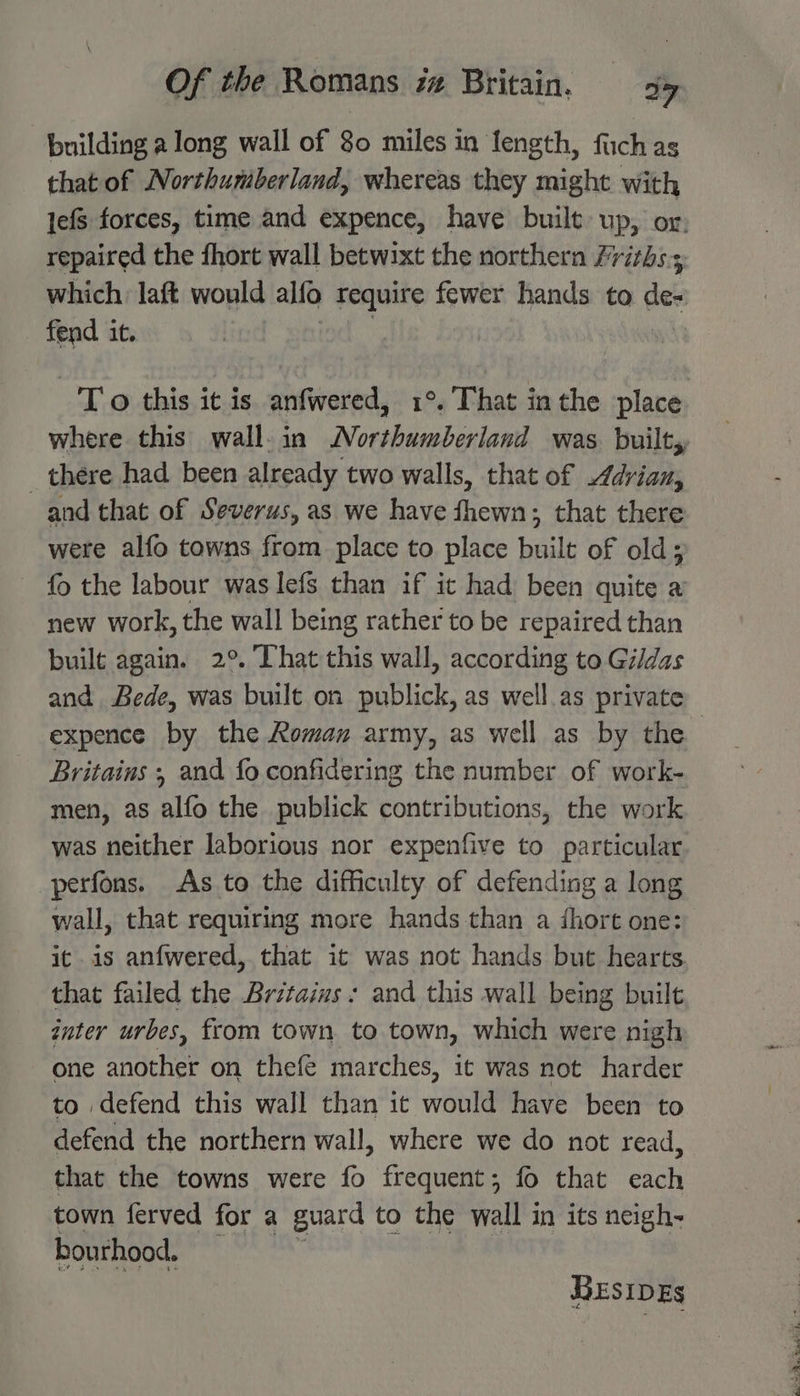 building a long wall of 80 miles in length, facld as that of Northumberland, whereas they might with fend it. To this it is anfwered, 1°. That inthe place _ there had been already two walls, that of Adrian, and that of Severus, as we have fhewn; that there were alfo towns from place to place built of old; fo the labour was lefs than if it had been quite a new work, the wall being rather to be repaired than built again. 2°. That this wall, according to Gildas and Bede, was built on publick, as well.as private expence by the Roman army, as well as by the Britains ; and fo confidering the number of work- men, as alfo the publick contributions, the work was neither laborious nor expenfive to particular perfons. As to the difficulty of defending a long wall, that requiring more hands than a short one: it is anfwered, that it was not hands but hearts. that failed the Britains: and this wall being built inter urbes, from town to town, which were nigh one another on thefe marches, it was not harder to defend this wall than it vould have been to defend the northern wall, where we do not read, that the towns were fo frequent; fo that ach town ferved for a guard to the wall in its neigh- bourhood. BESIDEs se