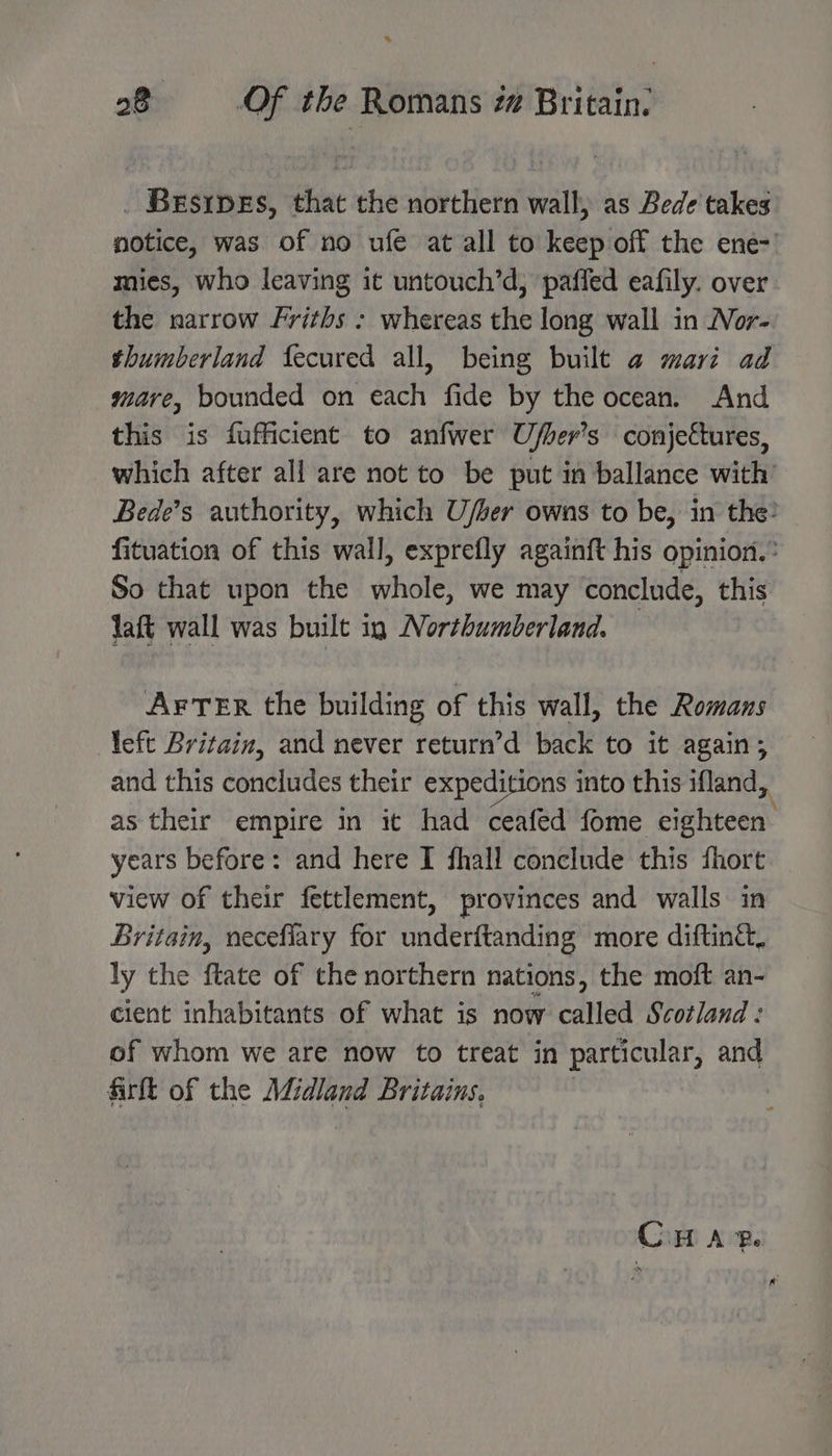 a 28 Of the Romans z Britain. _ Brsrpes, that the northern wall, as Bede takes notice, was of no ufe at all to keep off the ene-' mies, who leaving it untouch’d, pafled eafily. over the narrow Friths : whereas the long wall in Nor- thumberland fecured all, being built @ marz ad mare, bounded on each fide by the ocean. And this is fufficient to anfwer Ufher’s conjectures, which after all are not to be put in ballance with’ Bede’s authority, which U/ber owns to be, in the: fituation of this wall, exprefly againft his opinion.° So that upon the whole, we may conclude, this laft wall was built ig Northumberland. AFTER the building of this wall, the Romans left Britain, and never return’d back to it again; and this concludes their expeditions into this ifland,, as their empire in it had ceafed fome eighteen years before: and here I fhall conclude this fhort view of their fettlement, provinces and walls in Britain, necefiary for underftanding more difting&amp;, ly the ftate of the northern nations, the moft an- cient inhabitants of what is now called Scotland : of whom we are now to treat in particular, and firft of the Midland Britains, | Cin AP.