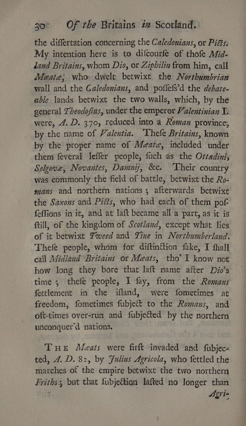 the differtation concerning the Caledonians, or Piéis: My intention here is to difcourfe of thofe Mid- dand Britains, whom Dio, or Zipbilin from him, call Meate; who dwelt betwixt the Northumbrian wall and the Galedonians, and poflefs’d the debaze- able lands betwixt the two walls, which, by the general Theodofius, under the emperor Valentinian X. were, 4. D. 370, reduced into a Roman province, by the name of Valentia. ‘Thefe Britains, known by the proper name of Meatz, iticldded under them feveral leffer people, fuch as the Ortadini; Selgove, Novantes, Damnij, &amp;c. ‘Their country was commonly the field of battle, betwixt the Ro- mans and northern nations; afterwards betwixt the Saxons and Pitts, who had each of them pof- {effions in it, and at laft became all a part, as it is {till, of the kingdom of Scotland, except what lies of it betwixt Zweed and Zine in Northumberland. Thefe people, whom for diftinétion fake, I fhall call Midiand Britains or Meats, tho’ I know not how long they bore that laft name after Dio’s time ; thefe people, I fay, from the Romans fettlement in the ifland, were fometimes at freedom, fometimes fubje&amp; to the Romans, and oft-times over-run and fubjected by the northern unconquer’d nations. Tue Meats were firft invaded and fubjec« ted, 4. D. 82, by Fulius Agricola, who fettled the marches of the empire betwixt the two northern rg sei 5 but that fubjeétion lafted no longer than | AAgria