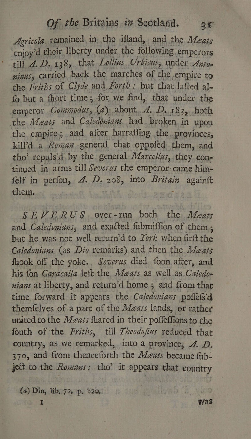 Asricola. remained. in the ifland, and the Mzats “enjoy d their liberty under the following emperors till 4. fO% 138 that Lollius Urbicus, under Anto- ninus, carried back the marches of the, empire to the Friths of Clyde. and Forth : but that lafted al~ fo but a fhort time; for we find, that under the emperor ie ere (a); about,..2...D. 1839. both the Afeats and Caledonians had_ broken in upon the empire, and after harraffi ing: the. provinces, kilPd a Roman general that oppofed them, and tho’ repyls’d by the general Marcellus, fey. con- tinued in arms till Severus the emperor-came him- felf in perfon, 4 D. 208, into Britain againk PAC imateain St | — SEVERUS. ovec-run both the. Adeaps and Caledonians, and exacted fubmiffion of them; but he was not well return’d to York when firft the Caledonians (as Dio remarks). and then the ALeats fhook off the yoke... Severus died foon, after, and his fon Caracalla left the. Meats as well.as Caledo- nians at liberty, and return’d home 5 and from that time, forward it appears the Caledonians poflets'd themfelves of.a part of the AZzazs lands, or rather united tothe Meats fhared in their poffeffions to the _ fouth of the Friths, till Theodofius reduced that country, as we remarked, into a province, 4. D. 370, and from thenceforth the Meats became fub- je to the Romans: tho’ it appears that country (4) Dio, lib, 72. p. 820, eve