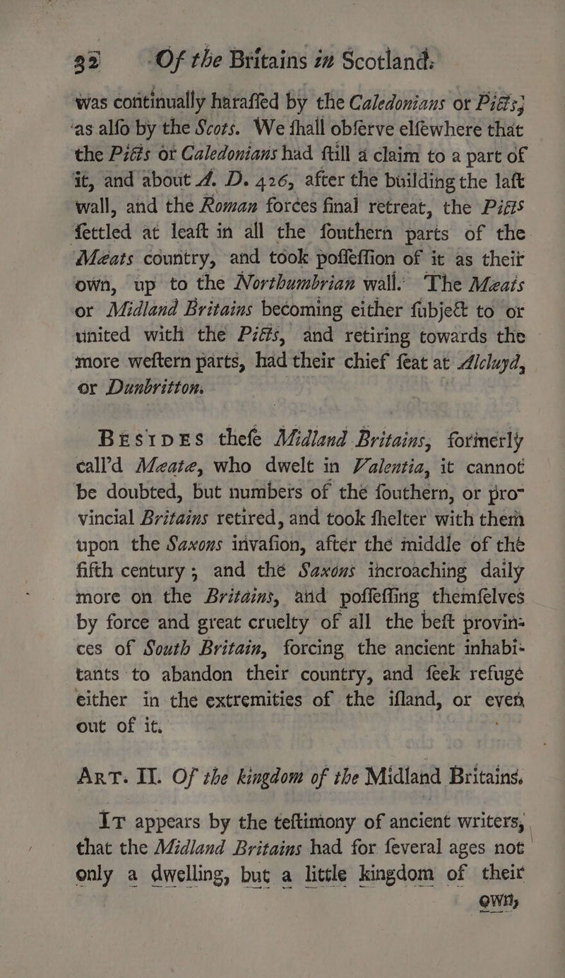 was cofitinually haraffed by the Caledonians or Pitts; ‘as .alfo by the Scots. We fhall obferve elfewhere that the Pitts or Caledonians had full 4 claim to a part of it, and about 4. D. 426, after the building the laft wall, and the Roman foreées final retreat, the Piéis fettled at leaft in all the fouthern parts of the. Meats country, and took poffeffion of it as theii own, up to the Northumbrian wall: The Meats or Midland Britains becoming either fubje&amp; to or united with the Piés, and retiring towards the © ‘more weftern parts, had their chief — at Alcluyd, or Dunbritton. Bestpves thefe Midland Britains, forinérly cal’d Meate, who dwelt in Valentia, it cannot be doubted, but numbers of the fouthern, or prom vincial Britains retired, and took thelter with ther upon the Saxons invafion, after thé middle of thé fifth century; and thé Saxons ihcroaching daily more on the Britains, aiid poffeffing themfelves by force and great cruelty of all the beft provin- ces of South Britain, forcing the ancient inhabi- tants to abandon their country, and feek refuge either in the extremities of the ifland, or is out of it. ArT. II. Of the igo of the Midland Britains, Ir appears by the teftimony of ancient writers, that the Midland Britains had for feveral ages not only a dwelling, but a little kingdom of their Own)
