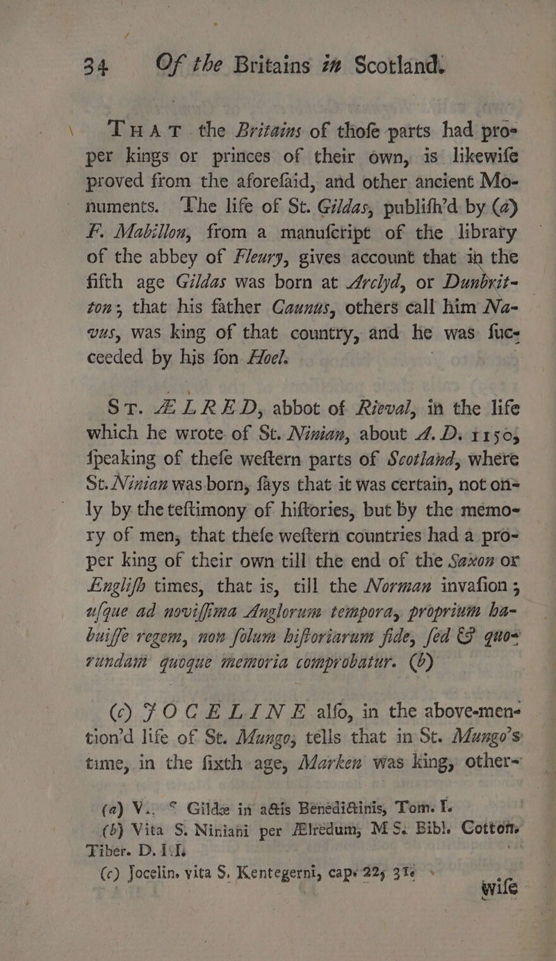 \ TuHat.the Britaims of thofe parts had pros per kings or princes of their own, is lkewife proved from the aforefaid, and other. ancient Mo- ~ numents. The life of St. Gildas, publifh’d by (a) fF. Mabillon, from a manufcript of the library of the abbey of Fleury, gives account that in the fifth age Gildas was born at Arclyd, or Dunbrit- | ton; that his father Caunus, others call him Na- vus, was king of that country, and he was: fuc- ceeded by hjs fon oe. | | ST. Z LRED, abbot of Rieval, in the life which he wrote of St. Niwian, about 4.D. 11505 fpeaking of thefe weftern parts of Scotland, where St. NVinian was born, fays that it was certain, not of= ly by the teftimony of hiftories, but by the memo- ry of men, that thefe weftern countries had a pro- per king of their own till the end of the Saxon or Lnglifo times, that is, cill the Norman invafion 5 ufque ad novifima Anglorum tempora, proprium ha- buiffe regem, now folum hiftoriarum fide, fed P quo vundaim quogque memoria comprobatur. (6) () JOCELINE alfo, in the above-men- tion'd life of St. Mungo; tells that in St. Mungo’s time, in the fixth age, Marken was king, other~ (a) V.. © Gilde in a@is Benediinis, Tom. I. | (6) Vita S. Niniani per #lredum; MS. Bibl. Cottons Tiber. D, Tits bins (c) Jocelin. vita S. Kentegerni, cape 225 31 » eS se) ; & 2 she wife
