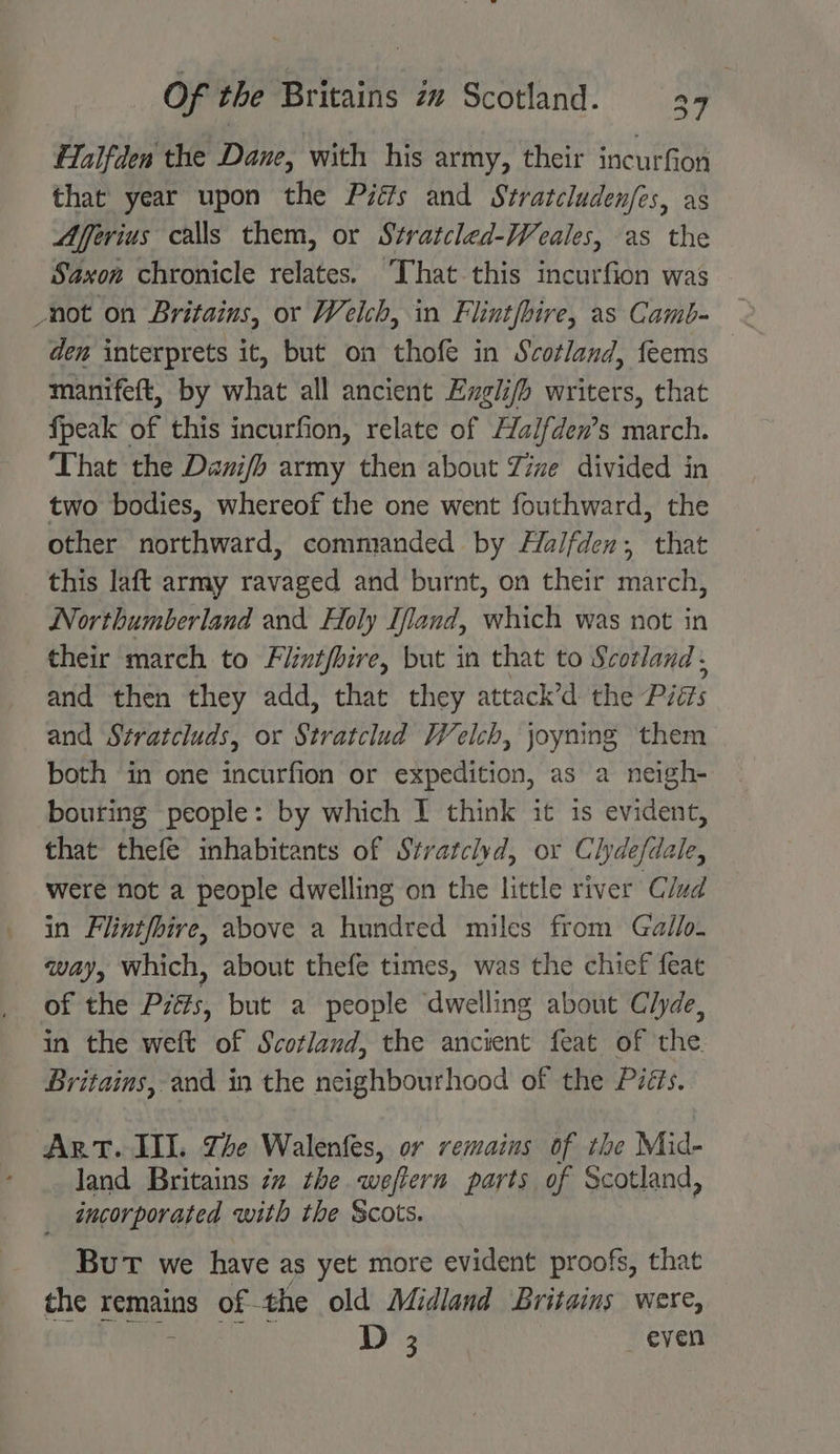 Halfden the Dane, with his army, their incurfion that year upon the Piéfs and Stratcluden/es, as Afferius calls them, or Stratcled-Weales, as the Saxon chronicle relates. ‘That this incurfion was den interprets it, but on thofe in Scotland, feems manifeft, by what all ancient Exgli/h writers, that fpeak a this incurfion, relate of Halfden’s re ‘That the Danifh army then about Yime divided in two bodies, whereof the one went fouthward, the other northward, commanded by Halfden; that this laft army ravaged and burnt, on their march, Northumberland and Holy Iffand, which was not in their march to Fiintfhire, but in that to Scotland , and then they add, that they attack’d the Piis and Stratcluds, or Stratclud Welch, joyning them both in one incurfion or expedition, as a neigh- bouring people: by which I think it is evident, that thefe inhabitants of Stratclvd, or Clydefdale, were not a people dwelling on the little river Clud in Flintfbire, above a hundred miles from Gallo. way, which, about thefe times, was the chief feat of the Prés, but a people dwelling about Clyde, in the weft of Scotland, the ancient feat of the Britains, and in the neighbourhood of the Piéts. Art. III. Zhe Walenfes, or remains of the Mid- land Britains 7a the weftern parts of Scotland, _ incorporated with the Scots. But we have as yet more evident proofs, that the remains of- the old Midland Britains were,
