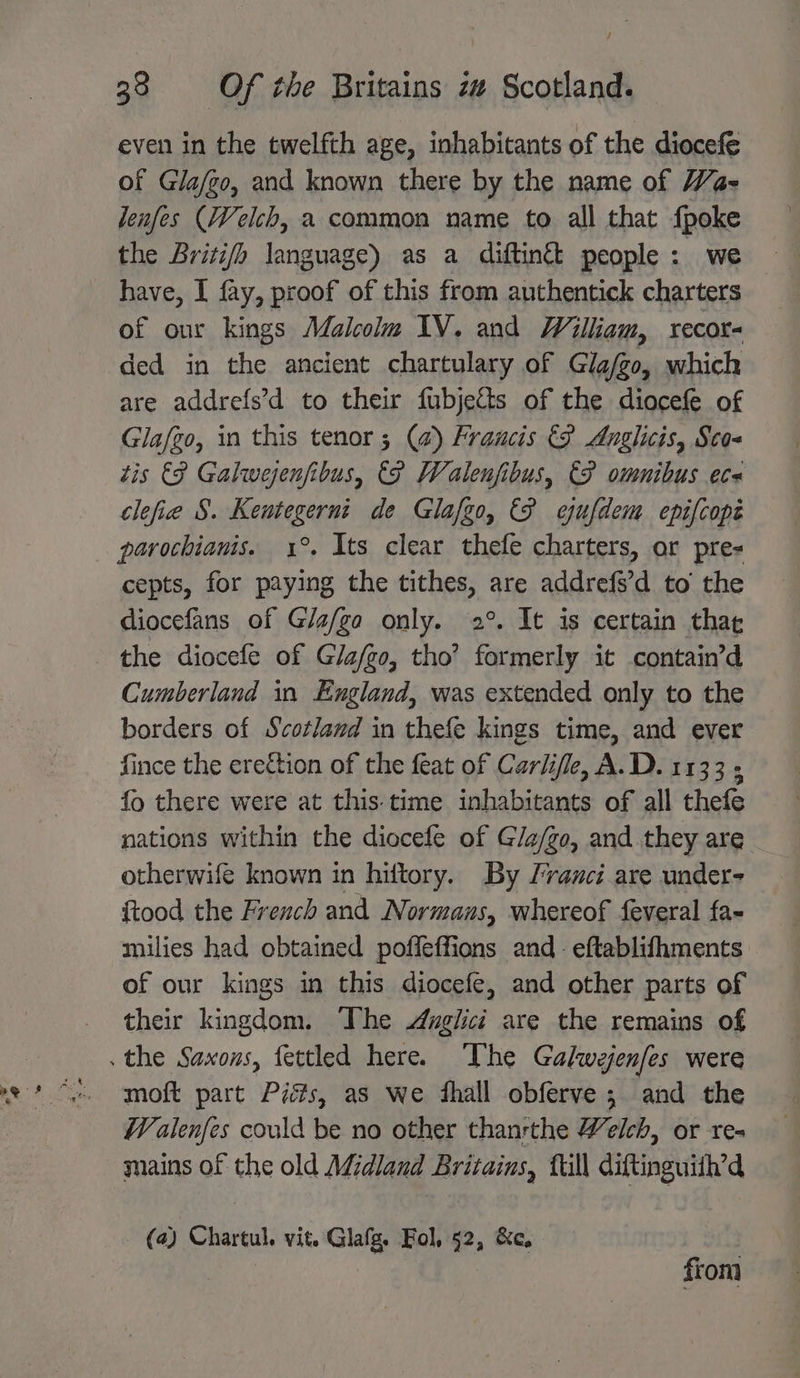 even in the twelfth age, inhabitants of the diocefe of Gla/go, and known there by the name of Wa- lenfes (Welch, a common name to all that {poke the Britifh language) as a diftin& people : we have, I fay, proof of this from authentick charters of our kings Malcolm IV. and William, recor- ded in the ancient chartulary of Glafgo, which are addrefs’d to their fubjetts of the diocefe of Glafgo, in this tenor; (@) Fraucis &F Anglicis, Sco- tis €F Galwejenfibus, (fF Walenfibus, €P omnibus ec clefie §. Ke meee de Glafgo, &F cjufdem epifcope parochianis. 1°. Its clear thefe charters, or pre= cepts, for ct the tithes, are addrefs’d to the diocefans of Gla/ga only. 2°. It is certain thar the diocefe of Gla/go, tho’ fae it containd Cumberland in Eugland, was extended only to the borders of Scotland in thefe kings time, and ever fince the ereétion of the feat of Carlife, A.D. 1133 ; fo there were at this time inhabitants of all thefe nations within the diocefe of Gla/go, and they are otherwife known in hiftory. By Frauci are under- ftood the French and Normans, whereof feveral fa- milies had obtained pofleffions and- eftablifhments of our kings in this diocefe, and other parts of their kingdom. The Anglici are the remains of moft part Piés, as we dhall obferve; and the Wealenfes could be no other thanrthe Welch, or re- mains of the old Midland Britains, fill diftinguith’d (a) Chartul. vit. Glafg. Fol, 52, &c. | from
