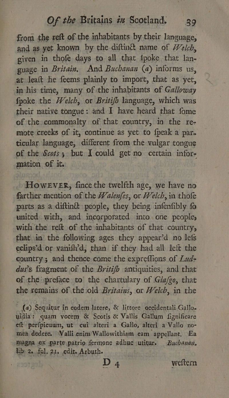 from the reft of the inhabitants by their language, and as yet known, by the diftin& name of Welch, given in thofe days to all that {poke that lan- guage in Britain, And Buchanan (a) informs us, at leaft he feems plainly to import, that as yet, in-his time, many of ‘the inhabitants of Galloway fpoke the Welch, or Briti/fh language, which was their native tongue: and I have heard that fome of the. commonalty of that country, in the re- mote creeks of it, continue as yet to {peak a par. ticular language, different from the vulgar tongue of the Scots; but I could get no certain infor- mation of it. . HHowEvERr, fince the twelfth age, we have no farther mention of the Walenfes, or Welch, in thofe parts as a diftin& people, they being infenfibly fo united. with, and incorporated into one people, with the reft of the inhabitants of that country, that in the following ages they appear’d no lefs eclips’d or vanith’d, than if they had all left the country ; and thence come the expreffions of Lud- dus’s fragment of the Briti/h antiquities, and that of the preface to’ the chartulary of .G/a/go, that the remains of the iold Britains, or Welch, in the (2) Sequitur i in eodem latere, & littore occidentali Gallo. . uidia: quam vocem & Scotis & Vallis Gallum fignificare eft perfpicuum, ut cui alteri a Gallo, alteri a Valle no- men dedete. WValli.enim’Wallowithiam eam appellant. Ea Magna .ex -parte patrio fermone adhuc iutitur. Buchauvanu, Ib: 2. fol, 21, edit. Arbuth. D4 ~—-weftern