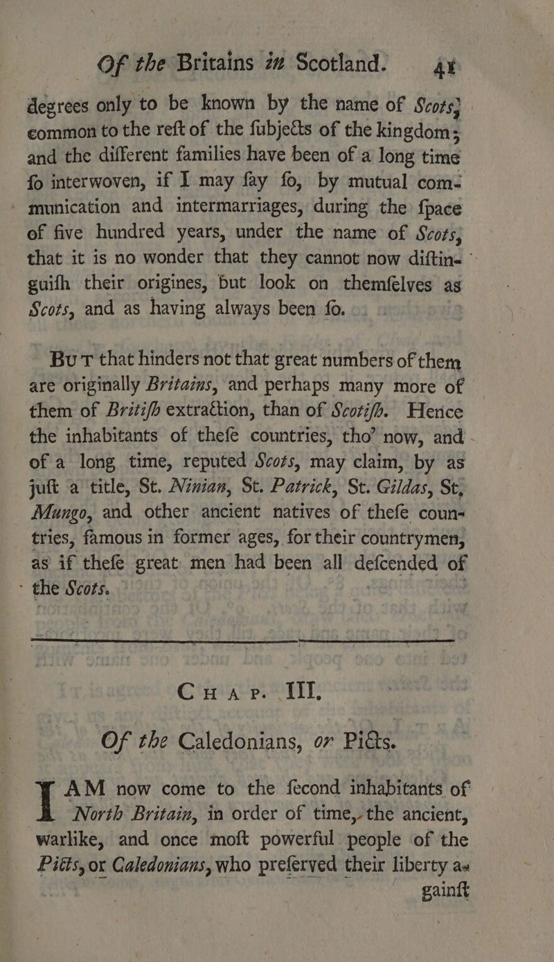 degrees only to be known by the name of Scots} common to the reft of the fubjetts of the kingdom; and the different families have been of a long time fo interwoven, if I may fay fo, by mutual com- - munication and intermarriages, during the {pace of five hundred years, under the name of Svors, that it is no wonder that they cannot now diftin. - suifh their origines, but look on themfélves as Scots, and as having always been fo. Bu T that hinders not that great numbers of them are originally Britazms, and perhaps many more of them of Briti/b extrattion, than of Scotifh. Hence the inhabitants of thefe countries, tho’ now, and . of a long time, reputed Scots, may claim, by as jutt a title, St. Ninian, St. Patrick, St. Gildas, St, Mungo, and other ancient natives of thefe coun- tries, famous in former ages, for their countrymen, as if thefe great men had been all defcended of > the Scors. . Gta pS i4n: Of the Caledonians, ov Pidts. y AM now come to the fecond inhabitants of North Britain, in order of time,-the ancient, warlike, and once moft powerful people of the Pitts, ox Galedonians, who preferved their liberty ax gaintt