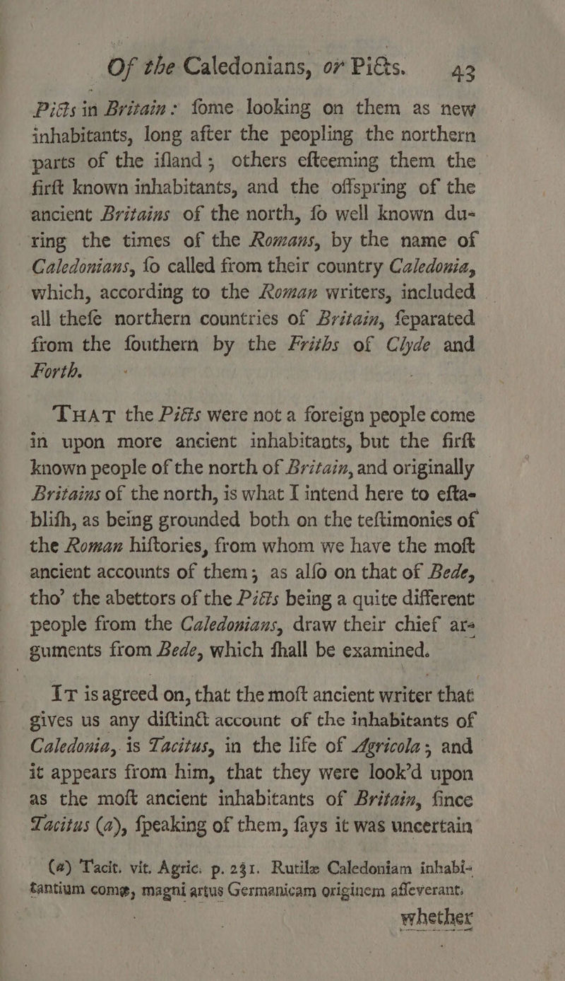 Piés in Britain: fome looking on them as new inhabitants, long after the peopling the northern parts of the ifland; others efteeming them the firft known inhabitants, and the offspring of the ancient Britains of the north, fo well known du- ring the times of the Romans, by the name of Caledonians, {o called from their country Caledonia, which, according to the Roman writers, included all thefe northern countries of Britain, feparated from the fouthern by the Friths of Clyde and Forth. THAT the Piés were not a foreign people come in upon more ancient inhabitants, but the firft known people of the north of Britain, and originally Britains of the north, is what [ intend here to efta- blifh, as being grounded both on the teftimonies of the Roman hiftories, from whom we have the moft ancient accounts of them; as alfo on that of Bede, tho’ the abettors of the Pzés being a quite different people from the Caledonians, draw their chief are guments from Bede, which fhall be examined. Ir is agreed on, that the moft ancient writer that gives us any diftin& account of the inhabitants of Caledonia,.is Tacitus, in the life of Agricola; and it appears from him, that they were look’d upon as the moft ancient inhabitants of Britain, fince Tacitus (a), {peaking of them, fays it was uncertain (#) Tacit. vit. Agric. p. 231. Rutile Caledoniam inhabi- tantium come, magni artus Germanicam originem afleverant: whether a ae