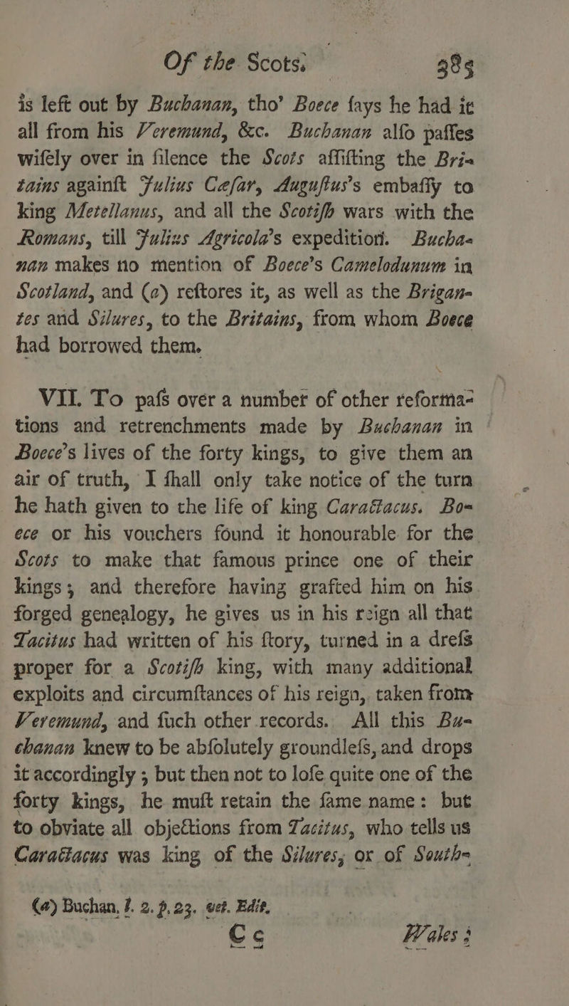 is left out by Buchanan, tho’ Boece {ays he had it all from his Veremund, &c. Buchanan alfo paffes wifely over in filence the Scots affifting the Bria tains againtt Fulius Cefar, Auguftus’s embafiy to king Metellanus, and all the Scotifh wars with the — Romans, till Fulizs Agricola’s expedition. Bucha- nan makes no mention of Boece’s Camelodunum in Scotland, and (a) reftores it, as well as the Brigan- tes and Silures, to the Britains, from whom Boece had borrowed them. VII. To pafs over a number of other reforma- tions and retrenchments made by Buchanan in Boece’s lives of the forty kings, to give them an air of truth, I fhall only take notice of the turn he hath given to the life of king Caraéacus. Bo-= ece or his vouchers found it honourable for the Scots to make that famous prince one of their kings; and therefore having grafted him on his forged genealogy, he gives us in his reign all that Tacitus had written of his ftory, turned in a drefs proper for a Scoti/h king, with many additional exploits and circumftances of his reign, taken from Veremund, and fuch other records. All this Bu- chanan knew to be abfolutely groundlefs, and drops it accordingly ; but then not to lofe quite one of the forty kings, he muft retain the fame name: but to obviate all objections from Tacitus, who tells us Caraétacus was king of the Silures, ox of Southe (@) Buchan, J. 2.7.23, wet. Edit, | | Cc Wales