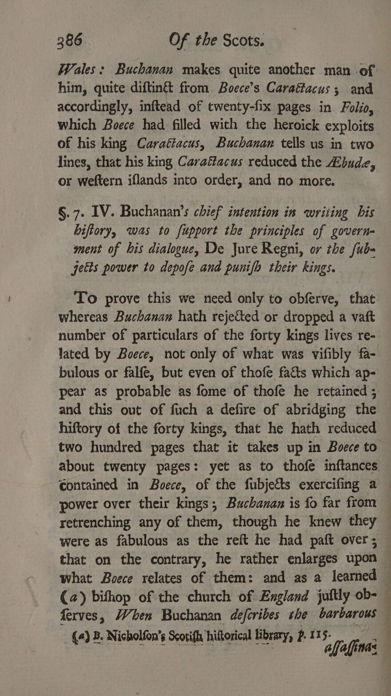 Wales; Buchanan makes quite another man of him, quite diftin& from Boece’s Caraffacus ; and accordingly, inftead of twenty-fix pages in Folio, which Boece had filled with the heroick exploits of his king Caraétacus, Buchanan tells us in two lines, that his king Carafacus reduced the Zbudz, or weftern iflands into order, and no more. §.7. IV. Buchanan’s chief intention in wriiing bis hiftory, was to fupport the principles of govern- ment of bis dialogue, De Jure Regni, or the fub- jetts power to depofe and punifh their kings. To prove this we need only to obferve, that whereas Buchanan hath rejected or dropped a vaft number of particulars of the forty kings lives re- lated by Boece, not only of what was vifibly fa- bulous or falfe, but even of thofe fa&s which ap- pear as probable as fome of thofe he retained 5 and this out of fuch a defire of abridging the hiftory of the forty kings, that he hath reduced two hundred pages that it takes up in Boece to about twenty pages: yet as to thofe inftances Contained in Boece, of the fubjeéts exercifing a power over their kings; Buchanan is fo far from — retrenching any of them, though he knew they — were as fabulous as the reft he had paft overs that on the contrary, he rather enlarges upon — what Boece relates of them: and as a learned — (a) bifhop of the church of England juftly ob- — ferves, When Buchanan deferibes she barbarous — (+) B. Nicholfon’s Scotifh hiltorical library, P. 115- alfaffinas