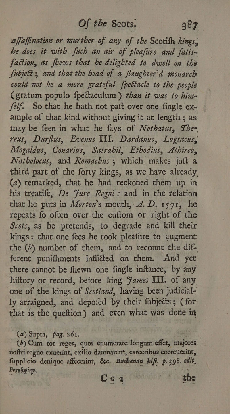 alfafination or murther of any of the Scotith kings, be does it with fuch an air of pleafure and fatis- fattion, as foews that he delighted to dwell on the fubje® and that the head of a flaughter’d monarch could not be a more grateful fpettacle to the people (gratum populo {pectaculum ) than it was to him- felf. So that he hath not paft over one fingle ex- ample of that kind without giving it at length ; as may be feen in what he fays of Nothatus, The- veus, Durfius, Evenus WX. Dardanus, Lugtacus, Mogaldus, Conarius, Satrabil, Ethodius, Athirco, Natholocus, and Romachus ; which makes juft a third part of the forty kings, as we have already (2) remarked, that he had reckoned them up in his treatife, De ure Regui: and in the relation that he puts in Morton’s mouth, 4. D. 1571, he repeats fo often over the cuftom or right of the Scots, as he pretends, to degrade and kill their kings: that one fees he took pleafure to augment the (4) number of them, and to recount the dif- ferent punifhments inflifted on them. And yet there cannot be fhewn one fingle inflance, by any hiftory or record, before king ‘ames III. of any one of the kings of Scotland, having been judicial- ly arraigned, and depofed by their fubjetts; (for that is the queftion) and even what was done in (4) Supra, pag. 261. ie (6) Cum tot reges, quos enumerare Jongum effet, flies noftri regno exuerint, exilio damnarent, carceribus coercuerint, fupplicio denique affecerint, &c, “Buchanan Pip. p.3 98. edit, Preebaivg. Cc2 ie the