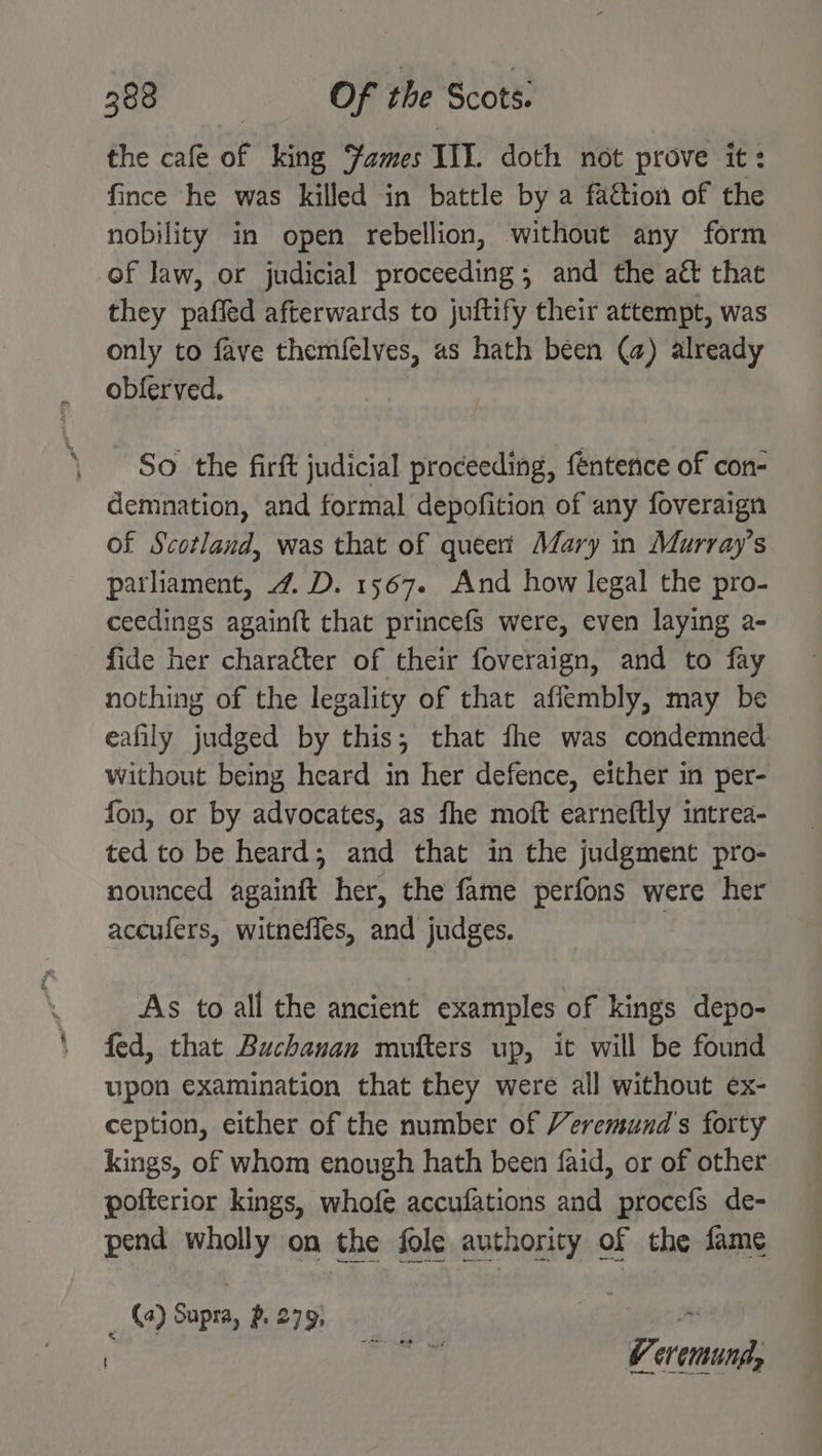 = i 388 | Of the Scots. the cafe of king Fames III. doth not prove it: fince he was killed in battle by a faction of the nobility in open rebellion, without any form of law, or judicial proceeding; and the att that they paffed afterwards to juftify their attempt, was only to fave themfelves, as hath been (a) already obferved. So the firft judicial proceeding, féntence of con- demnation, and formal depofition of any foveraign of Scotland, was that of queer’ Mary in Murray’s parliament, 4. D. 1567. And how legal the pro- ceedings againft that princefs were, even laying a- fide her charaéter of their foveraign, and to fay nothing of the legality of that aflembly, may be eafily judged by this; that fhe was condemned without being heard in her defence, either in per- fon, or by advocates, as fhe moft earneftly intrea- ted to be heard; and that in the judgment pro- nounced againft her, the fame perfons were her aceufers, witneffes, and judges. 3 As to all the ancient examples of kings depo- fed, that Buchanan mufters up, it will be found upon examination that they were all without ex- ception, either of the number of Veremund's forty kings, of whom enough hath been faid, or of other pofterior kings, whofe accufations and procefs de- pend wholly on the fole authority of the fame (2) Supra, p. 279, ai | gigi V eremung,