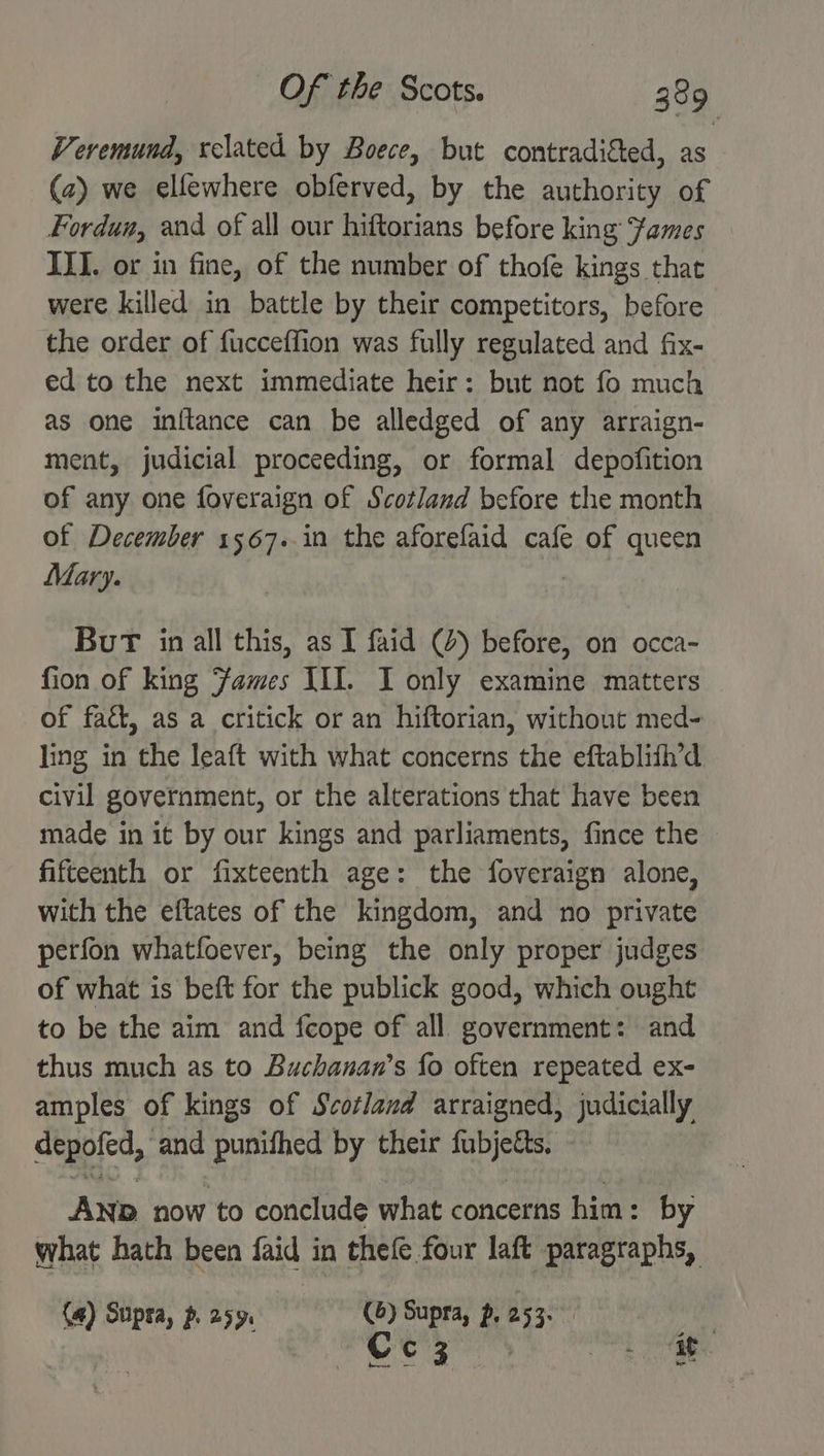 Veremund, related by Boece, but contradigted, as (a) we elfewhere obferved, by the authority of Fordun, and of all our hiftorians before king Fames III. or in fine, of the number of thofe kings that were killed in battle by their competitors, before the order of fucceffion was fully regulated and fix- ed to the next immediate heir: but not fo much as one initance can be alledged of any arraign- ment, judicial proceeding, or formal depofition of any one foveraign of Scotland before the month of December 1567. in the aforefaid cafe of queen Mary. | BuT in all this, as TI faid (4) before, on occa- fion of king Fames III. I only examine matters of faé&amp;, as a critick or an hiftorian, without med- ling in the leaft with what concerns the eftablifh’d civil government, or the alterations that have been made in it by our kings and parliaments, fince the ~ fifteenth or fixteenth age: the foveraign alone, with the eftates of the kingdom, and no private perfon whatfoever, being the only proper judges of what is beft for the publick good, which ought to be the aim and fcope of all. government: and thus much as to Buchanan’s fo often repeated ex- amples of kings of Scotland arraigned, judicially depofed, and punifhed by their fubjetts. AND now to conclude what concerns him: by what hath been faid in thefe four laft paragraphs, (4) Stipra, p 259. (6) Supra, ~, 253. yh Cee ig eee eee oe