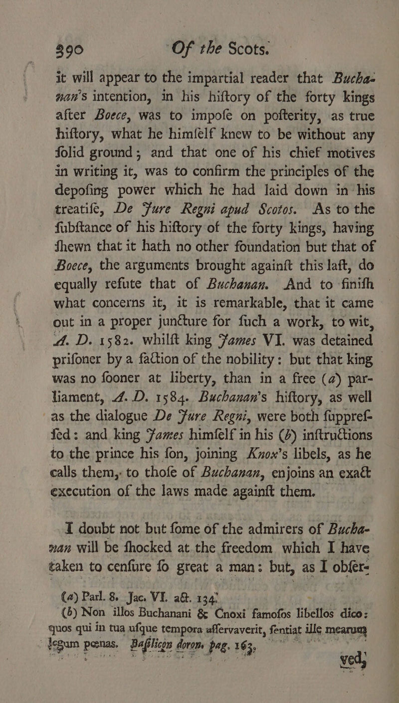 it will appear to the impartial reader that Bucha- wan’s intention, in his hiftory of the forty kings after Boece, was to impofe on pofterity, as true hiftory, what he him({élf knew to be without any folid ground; and that one of his chief motives in writing it, was to confirm the principles of the depofing power which he had laid down in ‘his treatife, De ure Regni apud Scotos. As to the fubftance of his hiftory of the forty kings, having Shewn that it hath no other foundation but that of Boece, the arguments brought againft this laft, do equally refute that of Buchanan. And to ‘finith what concerns it, it is remarkable, that it came out in a proper juncture for fuch a work, to wit, A. D. 1582. whilft king James VI. was detained prifoner by a faction of the nobility: but that king — was no fooner at liberty, than in a free (a) par- lament, 4..D. 1584. Buchanan’s hiftory, as well as the dialogue De ure Regni, were both fuppref- fed: and king Fames himfelf in his (4) inftructions to the prince his fon, joining Kvox’s libels, as he calls them,: to thofe of Buchanan, enjoins an exak&amp; execution of the laws made againft them. — I doubt not but fome of the admirers of Bucha- nan Will be fhocked at the freedom which I have taken to cenfure fo great a man: but, as I obfer: (2) Parl. 8 Jace VI. a&amp;. 134) 3 (6) Non illos Buchanani &amp; Cnoxi famofos libellos dico ; quos qui in tua ufque tempora affervaverit, fentiat ille mearum iegam porns Baile slicg dotep Ps. 163, ved;