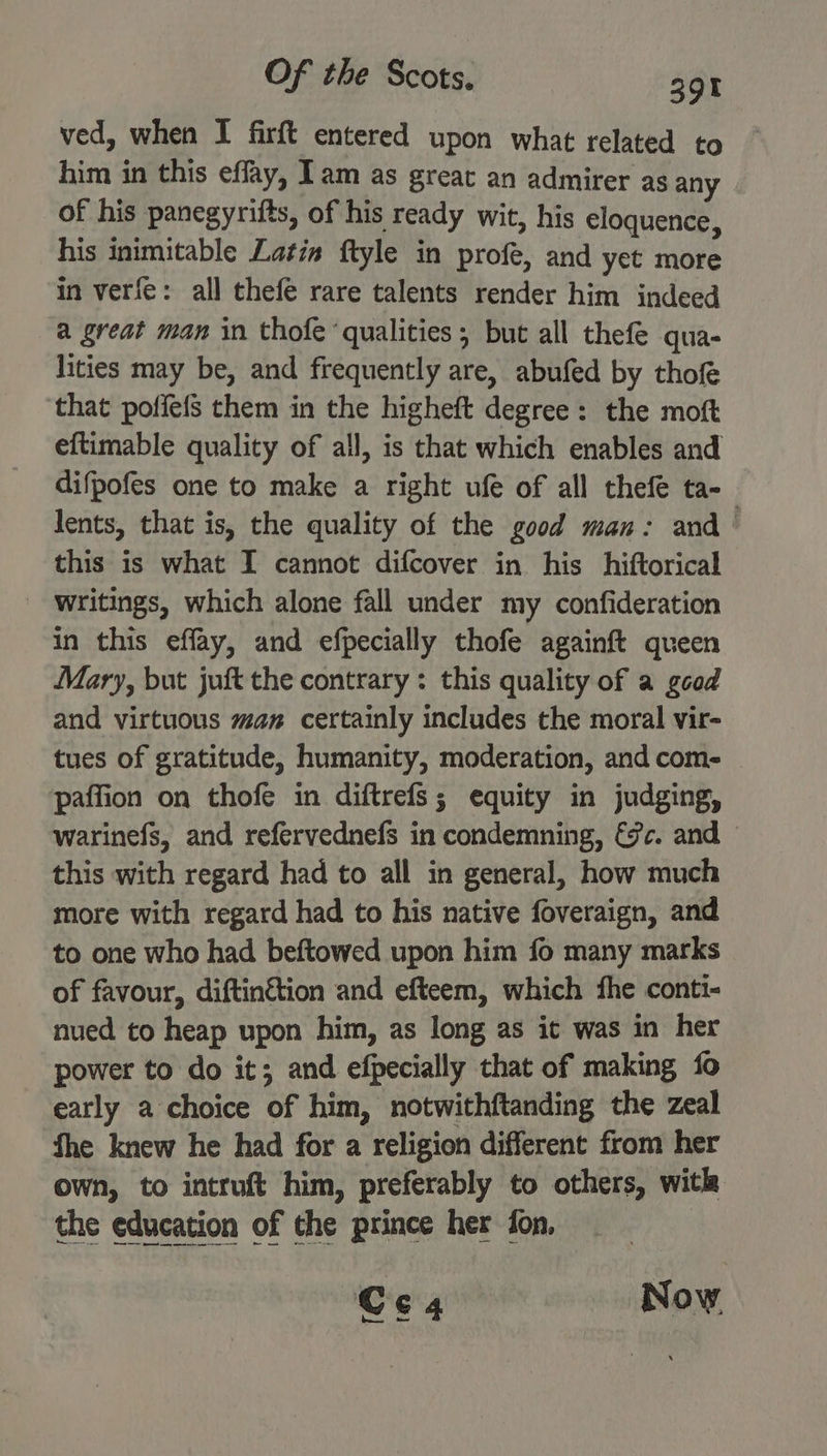 ved, when I firft entered upon what related to him in this effay, Iam as great an admirer as any of his panegyrifts, of his ready wit, his eloquence, his inimitable Latin ftyle in profe, and yet more in verfe: all thefe rare talents render him indeed a great man in thofe ‘qualities; but all thefe qua- lities may be, and frequently are, abufed by thof that poffefs them in the higheft degree: the moft eftimable quality of all, is that which enables and difpofes one to make a right ufe of all thefe ta- lents, that is, the quality of the good man: and — this is what I cannot difcover in his hiftorical ' Writings, which alone fall under my confideration in this effay, and efpecially thofe againft queen Mary, but juft the contrary : this quality of a gcod and virtuous man certainly includes the moral vir- tues of gratitude, humanity, moderation, and com- paffion on thofe in diftrefs; equity in judging, warinefs, and refervednefs in condemning, &amp;c. and this with regard had to all in general, how much more with regard had to his native foveraign, and to one who had beftowed upon him fo many marks of favour, diftinétion and efteem, which the conti- nued to heap upon him, as long as it was in her power to do it; and efpecially that of making fo early a choice of him, notwithftanding the zeal fhe knew he had for a religion different from her own, to intruft him, preferably to others, with the education of the prince her fon, : Cc 4 Now.
