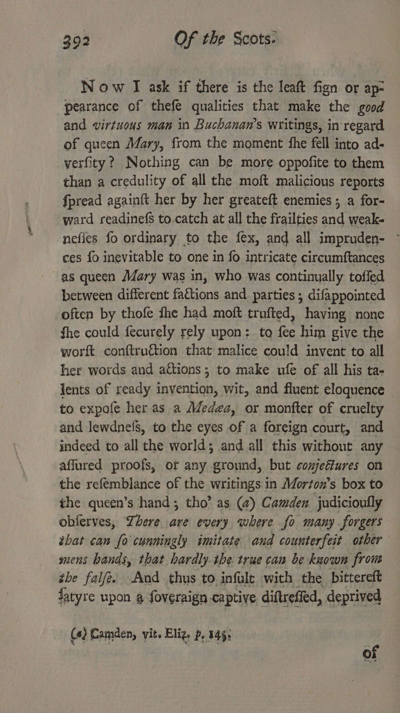 Now I ask if there is the leaft fign or ap- pearance of thefe qualities that make the good and virtuous man in Buchanan’s writings, in regard of queen Mary, from the moment the fell into ad- yerfity? Nothing can be more oppofite to them than a credulity of all the moft malicious reports fpread againft her by her greateft enemies ; a for- ward readinefs to.catch at all the frailties and weak- nefies fo ordinary to the fex, and all impruden- ~ ces fo inevitable to one 1n fo intricate circumftances as queen Mary was in, who was continually toffed between different factions and parties; difappointed often by thofe fhe had moft trufted, having none fhe could fecurely rely upon: to fee him give the worft conftruétion that malice could invent to all her words and actions; to make ufe of all his ta- lents of ready invention, wit, and fluent eloquence © to expofe her as a Méedga, or monfter of cruelty and lewdnefs, to the eyes of a foreign court, and indeed to all the world; and all this without any affured proofs, or any ground, but comjeéfures on the refemblance of the writings in Morton’s box to the queen’s hand; tho’ as (@) Camden judicioully obferves, There ave every where fo many forgers ibat can fo cunningly imitate and counterfeit other mens bands, that hardly the true can be known from the falfe. And thys to infule with the pittereft fatyre upon g foveraign captive. diftrefied, deprived (4) Camden, vit. Eliz. p, 145: of
