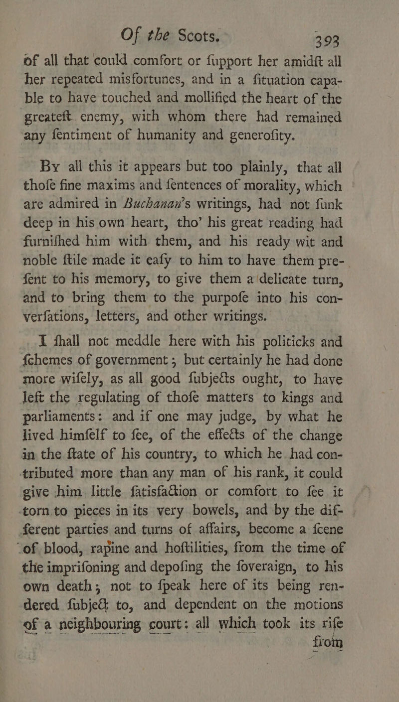 of all that could comfort or fupport her amidft all her repeated misfortunes, and in a fituation capa- ble to have touched and mollified the heart of the greateft. enemy, with whom there had remained any fentiment of humanity and generofity. By all this it appears but too plainly, that all thofe fine maxims and fentences of morality, which are admired in Buchanan’s writings, had not funk deep in his own heart, tho’ his great reading had furnifhed him with them, and his ready wit and noble ftile made it eafy to him to have them pre-_ fent to his memory, to give them a delicate turn, and to bring them to the purpofe into his con- verfations, letters, and other writings. _. I fhall not meddle here with his politicks and fchemes of government ; but certainly he had done more wifely, as all good fubjetts ought, to have left the regulating of thofe matters to kings and parliaments: and if one may judge, by what he lived himfelf to fee, of the effects of the change in the ftate of his country, to which he. had con- tributed more than any man of his rank, it could give him little fatisfaftion or comfort to fee it torn to pieces in its very bowels, and by the dif- | ferent parties and turns of affairs, become a fcene “of blood, rapine and hoftilities, from the time of the imprifoning and depofing the foveraign, to his own death; not to fpeak here of its being ren- dered fubje&amp;t to, and dependent on the motions -——$ ee from