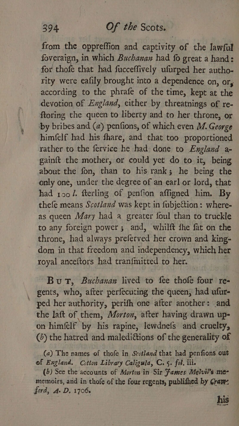from the oppreffi ion and captivity of the lawful foveraign, in which Buchanan had fo great a hand: for thofe that had fucceffively ufurped her autho- rity were eafily brought into a dependence on, or, according to the phrafe of the time, kept at the devotion of Exgland, either by threatnings of re- ftoring the queen to liberty and to her throne, or ‘by bribes and (2) penfions, of which even M. George himfelf had his fhare, and that too proportioned rather to the fervice he had done to England a- gainft the mother, or could yet do to it, being about the fon, than to his rank; he being the only one, under the degree of an earl or lord, that had tool. fterling of penfion affigned him. By thefe means Scotland was kept in fubjeftion: where- as queen Mary had a greater foul than to truckle to any foreign power; and, whilft fhe fat on the throne, had always preferved her crown and king- ~ dom in that freedom and independency, which her royal anceftors had tranfmitted to her. | But, Buchanan lived to fee thofe four re- gents, who, after perfecuting the queen, had ufur- ' ped her authority, perifh one after another: and the laft of them, Morton, after having drawn up- on himfelf by his rapine, lewdnefs and cruelty, (4) the hatred and malediétions of the generality of (2) The names of thofe in Scotland that had penfions out of England. Cotton Library Caligula, C. 5. fol, iii. (5) See the accounts of Morton in Sir Fames Melvil’s me- memoirs, and in thofe of the four regents, publifhed by Cran: ford, A. D. 17066 his oe mot